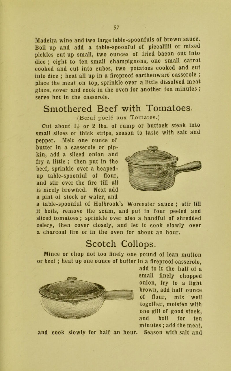 Madeira wine and two large table-spoonfuls of brown sauce. Boil up and add a table-spoonful of piccalilli or mixed pickles cut up small, two ounces of fried bacon cut into dice ; eight to ten small champignons, one small carrot cooked and cut into cubes, two potatoes cooked and cut into dice ; heat all up in a fireproof earthenware casserole ; place the meat on top, sprinkle over a little dissolved meat glaze, cover and cook in the oven for another ten minutes ; serve hot in the casserole. Smothered Beef with Tomatoes. (Bceuf poele aux Tomates.) Cut about n or 2 lbs. of rump or buttock steak into small slices or thick strips, season to taste with salt and pepper. Melt one ounce of butter in a casserole or pip- kin, add a sliced onion and fry a little ; then put in the beef, sprinkle over a heaped- up table-spoonful of flour, and stir over the fire till all is nicely browned. Next add a pint of stock or water, and a table-spoonful of Holbrook’s Worcester sauce ; stir till it boils, remove the scum, and put in four peeled and sliced tomatoes; sprinkle over also a handful of shredded celery, then cover closely, and let it cook slowly over a charcoal fire or in the oven for about an hour. Scotch Collops. Mince or chop not too finely one pound of lean mutton or beef; heat up one ounce of butter in a fireproof casserole, add to it the half of a small finely chopped onion, fry to a light brown, add half ounce of flour, mix well together, moisten with one gill of good stock, and boil for ten minutes; add the meat, and cook slowly for half an hour. Season with salt and