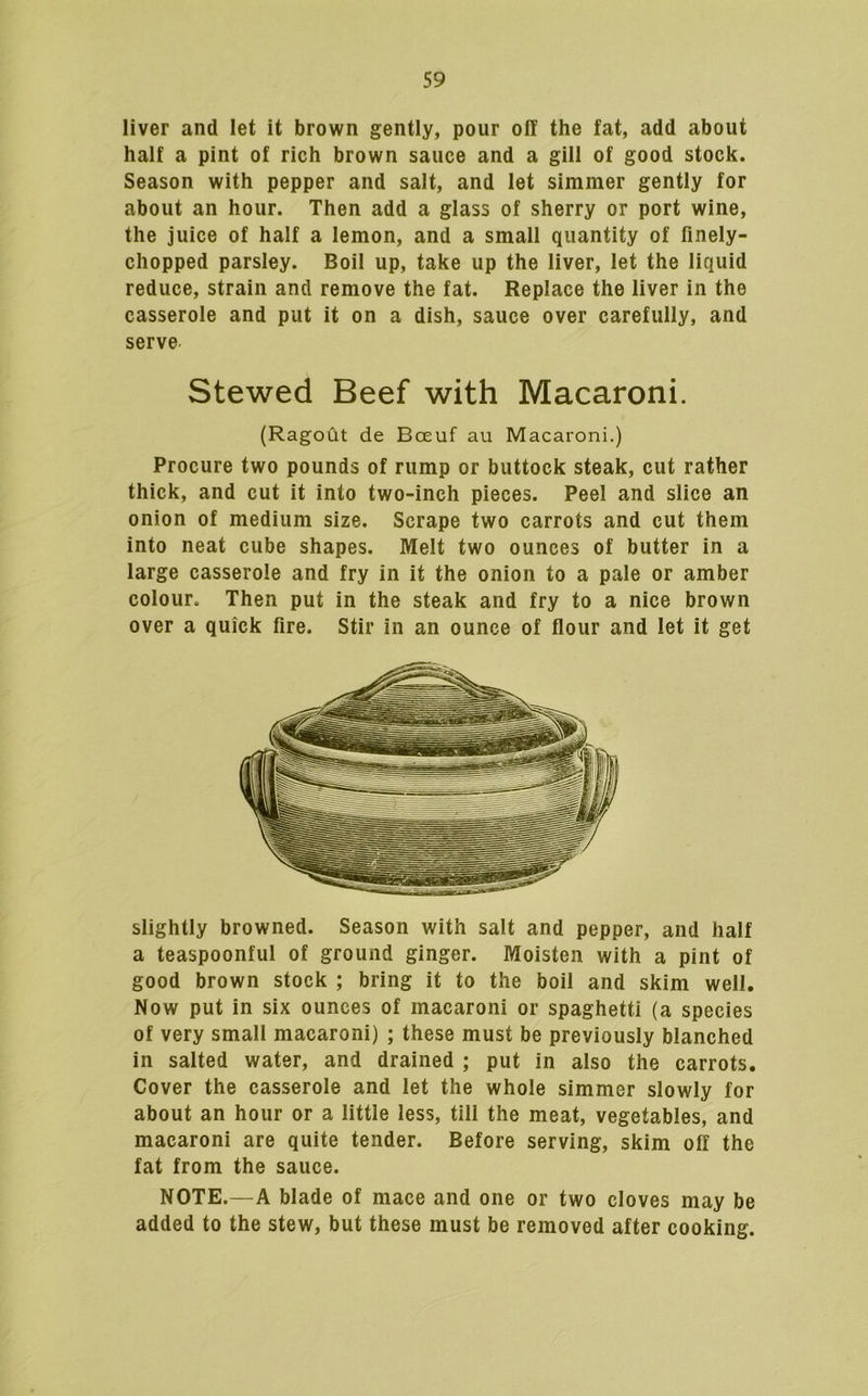 liver and let it brown gently, pour off the fat, add about half a pint of rich brown sauce and a gill of good stock. Season with pepper and salt, and let simmer gently for about an hour. Then add a glass of sherry or port wine, the juice of half a lemon, and a small quantity of finely- chopped parsley. Boil up, take up the liver, let the liquid reduce, strain and remove the fat. Replace the liver in the casserole and put it on a dish, sauce over carefully, and serve Stewed Beef with Macaroni. (Ragout de Boeuf au Macaroni.) Procure two pounds of rump or buttock steak, cut rather thick, and cut it into two-inch pieces. Peel and slice an onion of medium size. Scrape two carrots and cut them into neat cube shapes. Melt two ounces of butter in a large casserole and fry in it the onion to a pale or amber colour. Then put in the steak and fry to a nice brown over a quick fire. Stir in an ounce of flour and let it get slightly browned. Season with salt and pepper, and half a teaspoonful of ground ginger. Moisten with a pint of good brown stock ; bring it to the boil and skim well. Now put in six ounces of macaroni or spaghetti (a species of very small macaroni) ; these must be previously blanched in salted water, and drained ; put in also the carrots. Cover the casserole and let the whole simmer slowly for about an hour or a little less, till the meat, vegetables, and macaroni are quite tender. Before serving, skim off the fat from the sauce. NOTE.—A blade of mace and one or two cloves may be added to the stew, but these must be removed after cooking.