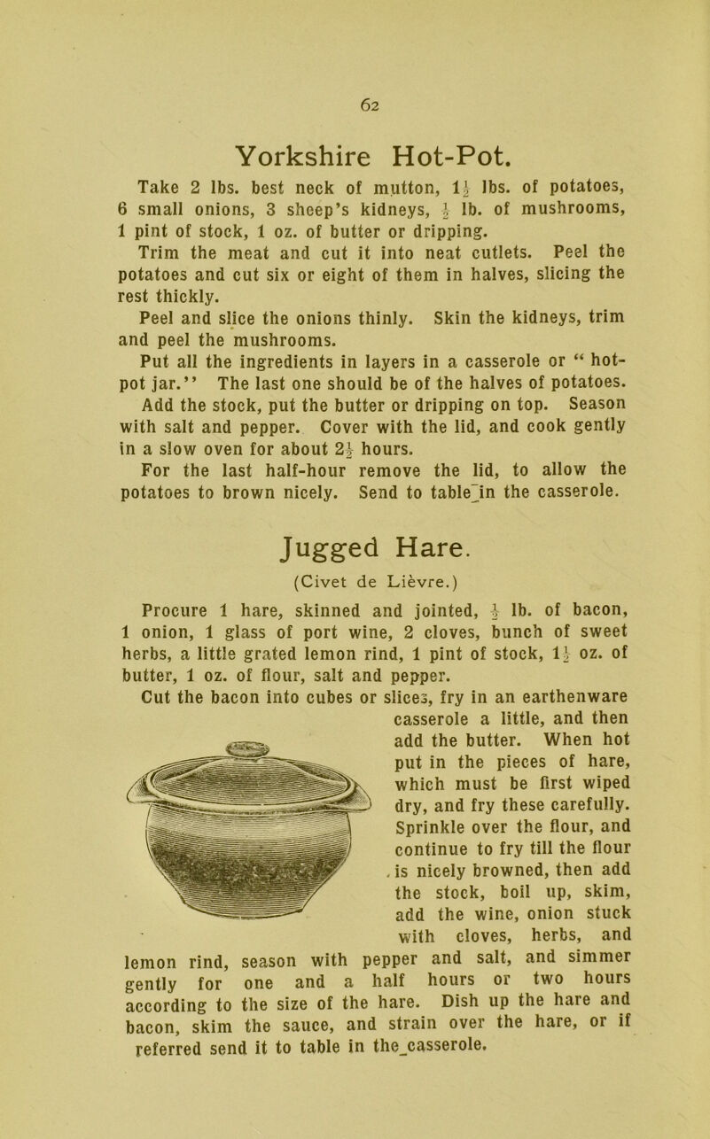 Yorkshire Hot-Pot. Take 2 lbs. best neck of mutton, li lbs. of potatoes, 6 small onions, 3 sheep’s kidneys, j lb. of mushrooms, 1 pint of stock, 1 oz. of butter or dripping. Trim the meat and cut it into neat cutlets. Peel the potatoes and cut six or eight of them in halves, slicing the rest thickly. Peel and slice the onions thinly. Skin the kidneys, trim and peel the mushrooms. Put all the ingredients in layers in a casserole or “ hot- pot jar.” The last one should be of the halves of potatoes. Add the stock, put the butter or dripping on top. Season with salt and pepper. Cover with the lid, and cook gently in a slow oven for about 21- hours. For the last half-hour remove the lid, to allow the potatoes to brown nicely. Send to table~in the casserole. Jugged Hare. (Civet de Lievre.) Procure 1 hare, skinned and jointed, J lb. of bacon, 1 onion, 1 glass of port wine, 2 cloves, bunch of sweet herbs, a little grated lemon rind, 1 pint of stock, 11 oz. of butter, 1 oz. of flour, salt and pepper. Cut the bacon into cubes or slices, fry in an earthenware casserole a little, and then add the butter. When hot put in the pieces of hare, which must be first wiped dry, and fry these carefully. Sprinkle over the flour, and continue to fry till the flour , is nicely browned, then add the stock, boil up, skim, add the wine, onion stuck with cloves, herbs, and lemon rind, season with pepper and salt, and simmer gently for one and a half hours or two hours according to the size of the hare. Dish up the hare and bacon, skim the sauce, and strain over the hare, or if referred send it to table in the_casserole.