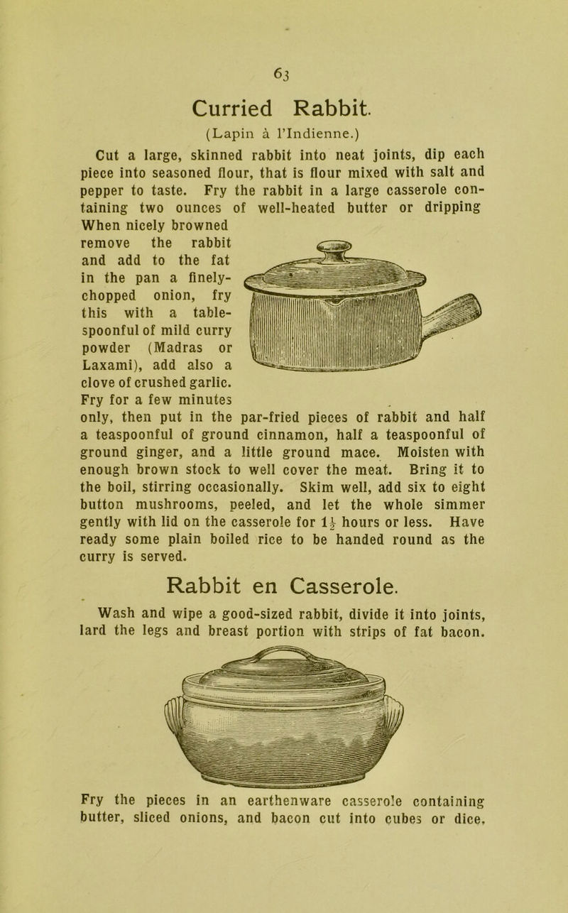 Curried Rabbit. (Lapin a I’lndienne.) Cut a large, skinned rabbit into neat joints, dip each piece into seasoned flour, that is flour mixed with salt and pepper to taste. Fry the rabbit in a large casserole con- taining two ounces of well-heated butter or dripping When nicely browned remove the rabbit and add to the fat in the pan a finely- chopped onion, fry this with a table- spoonful of mild curry powder (Madras or Laxami), add also a clove of crushed garlic. Fry for a few minutes only, then put in the par-fried pieces of rabbit and half a teaspoonful of ground cinnamon, half a teaspoonful of ground ginger, and a little ground mace. Moisten with enough brown stock to well cover the meat. Bring it to the boil, stirring occasionally. Skim well, add six to eight button mushrooms, peeled, and let the whole simmer gently with lid on the casserole for hours or less. Have ready some plain boiled rice to be handed round as the curry is served. Rabbit en Casserole. Wash and wipe a good-sized rabbit, divide it into joints, lard the legs and breast portion with strips of fat bacon. Fry the pieces in an earthenware casserole containing butter, sliced onions, and bacon cut into cubes or dice.