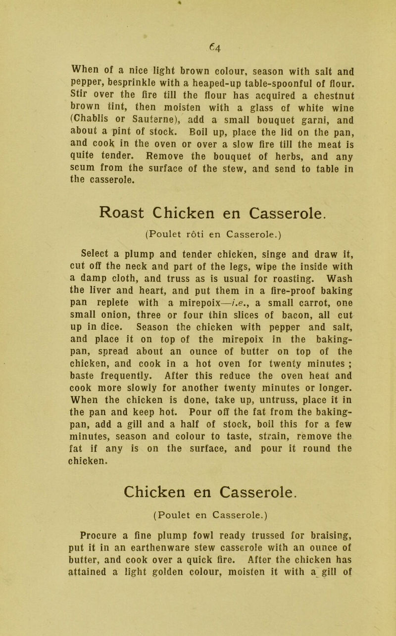 When of a nice light brown colour, season with salt and pepper, besprinkle with a heaped-up table-spoonful of flour. Stir over the fire till the flour has acquired a chestnut brown tint, then moisten with a glass of white wine (Chablis or Sauterne), add a small bouquet garni, and about a pint of stock. Boil up, place the lid on the pan, and cook in the oven or over a slow fire till the meat is quite tender. Remove the bouquet of herbs, and any scum from the surface of the stew, and send to table in the casserole. Roast Chicken en Casserole. (Poulet roti en Casserole.) Select a plump and tender chicken, singe and draw it, cut off the neck and part of the legs, wipe the inside with a damp cloth, and truss as is usual for roasting. Wash the liver and heart, and put them in a fire-proof baking pan replete with a mirepoix—i.e., a small carrot, one small onion, three or four thin slices of bacon, all cut up in dice. Season the chicken with pepper and salt, and place it on top of the mirepoix in the baking- pan, spread about an ounce of butter on top of the chicken, and cook in a hot oven for twenty minutes ; baste frequently. After this reduce the oven heat and cook more slowly for another twenty minutes or longer. When the chicken is done, take up, untruss, place it in the pan and keep hot. Pour off the fat from the baking- pan, add a gill and a half of stock, boil this for a few minutes, season and colour to taste, strain, remove the fat if any is on the surface, and pour it round the chicken. Chicken en Casserole. (Poulet en Casserole.) Procure a fine plump fowl ready trussed for braising, put it in an earthenware stew casserole with an ounce of butter, and cook over a quick fire. After the chicken has attained a light golden colour, moisten it with a gill of