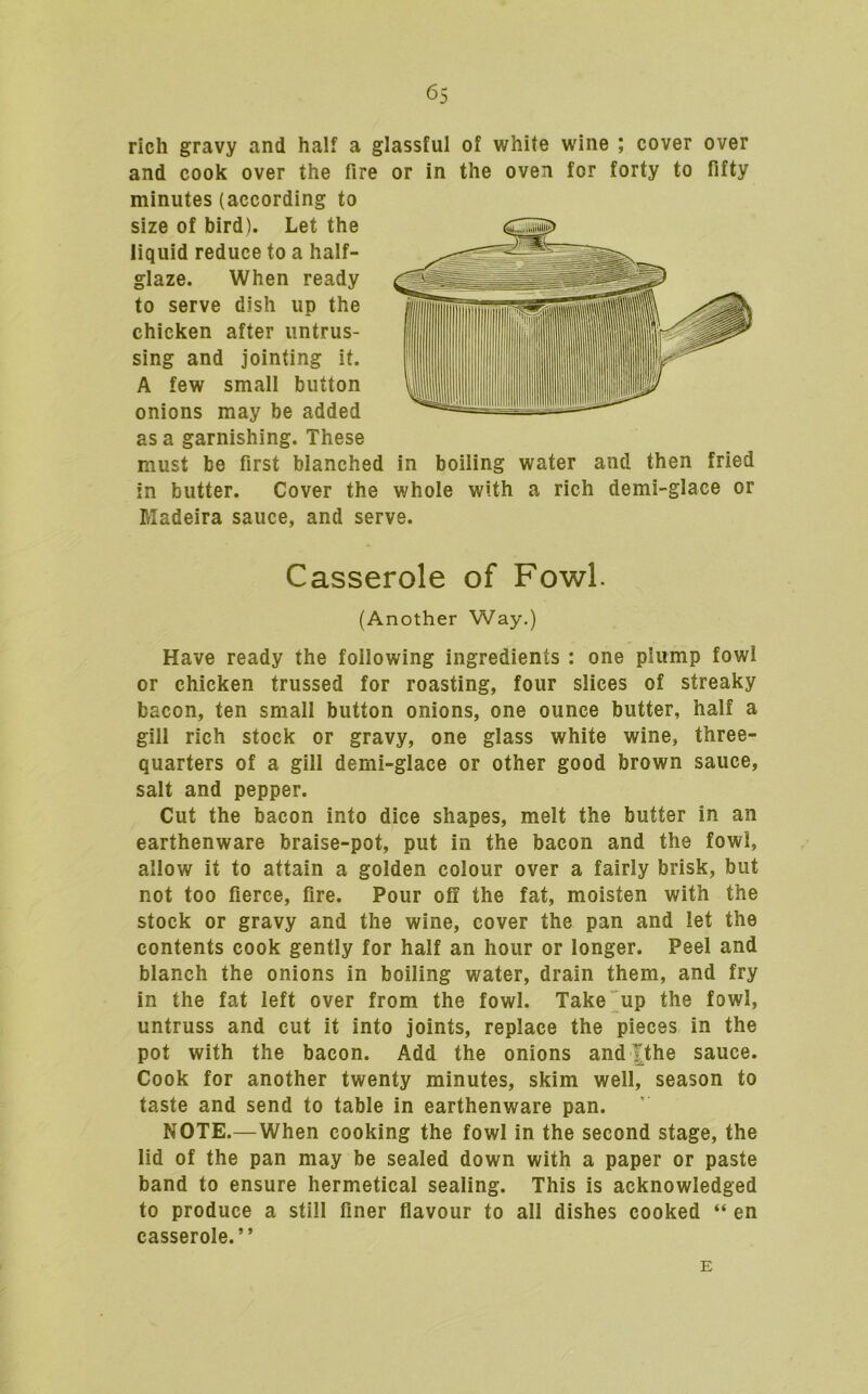 rich gravy and half a glassful of white wine ; cover over and cook over the fire or in the oven for forty to fifty minutes (according to size of bird). Let the liquid reduce to a half- glaze. When ready to serve dish up the chicken after untrus- sing and jointing it. A few small button onions may be added as a garnishing. These must be first blanched in boiling water and then fried in butter. Cover the whole with a rich demi-glace or Madeira sauce, and serve. Casserole of Fowl. (Another Way.) Have ready the following ingredients : one plump fowl or chicken trussed for roasting, four slices of streaky bacon, ten small button onions, one ounce butter, half a gill rich stock or gravy, one glass white wine, three- quarters of a gill demi-glace or other good brown sauce, salt and pepper. Cut the bacon into dice shapes, melt the butter in an earthenware braise-pot, put in the bacon and the fowl, allow it to attain a golden colour over a fairly brisk, but not too fierce, fire. Pour off the fat, moisten with the stock or gravy and the wine, cover the pan and let the contents cook gently for half an hour or longer. Peel and blanch the onions in boiling water, drain them, and fry in the fat left over from the fowl. Take up the fowl, untruss and cut it into joints, replace the pieces in the pot with the bacon. Add the onions and|the sauce. Cook for another twenty minutes, skim well, season to taste and send to table in earthenware pan. NOTE.—When cooking the fowl in the second stage, the lid of the pan may be sealed down with a paper or paste band to ensure hermetical sealing. This is acknowledged to produce a still finer flavour to all dishes cooked “ en casserole.” E