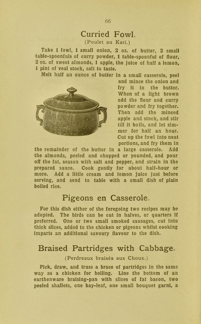 Curried Fowl. (Poulet au Kari.) Take 1 fowl, 1 small onion, 2 oz. of butter, 2 small table-spoonfuls of curry powder, 1 table-spoonful of flour, 2 oz. of sweet almonds, 1 apple, the juice of half a lemon, 1 pint of veal stock, salt to taste. Melt half an ounce of butter in a small casserole, peel and mince the onion and fry it in the butter. When of a light brown add the flour and curry powder and fry together. Then add the minced apple and stock, and stir till it boils, and let sim- mer for half an hour. Cut up the fowl into neat portions, and fry them in the remainder of the butter in a large casserole. Add the almonds, peeled and chopped or pounded, and pour off the fat, season with salt and pepper, and strain in the prepared sauce. Cook gently for about half-hour or more. Add a little cream and lemon juice just before serving, and send to table with a small dish of plain boiled rice. Pigeons en Casserole. For this dish either of the foregoing two recipes may be adopted. The birds can be cut in halves, or quarters if preferred. One or two small smoked sausages, cut into thick slices, added to the chicken or pigeons whilst cooking imparts an additional savoury flavour to the dish. Braised Partridges with Cabbage. (Perdreaux braises aux Choux.) Pick, draw, and truss a brace of partridges in the same way as a chicken for boiling. Line the bottom of an earthenware braising-pan with slices of fat bacon, two peeled shallots, one bay-leaf, one small bouquet garni, a