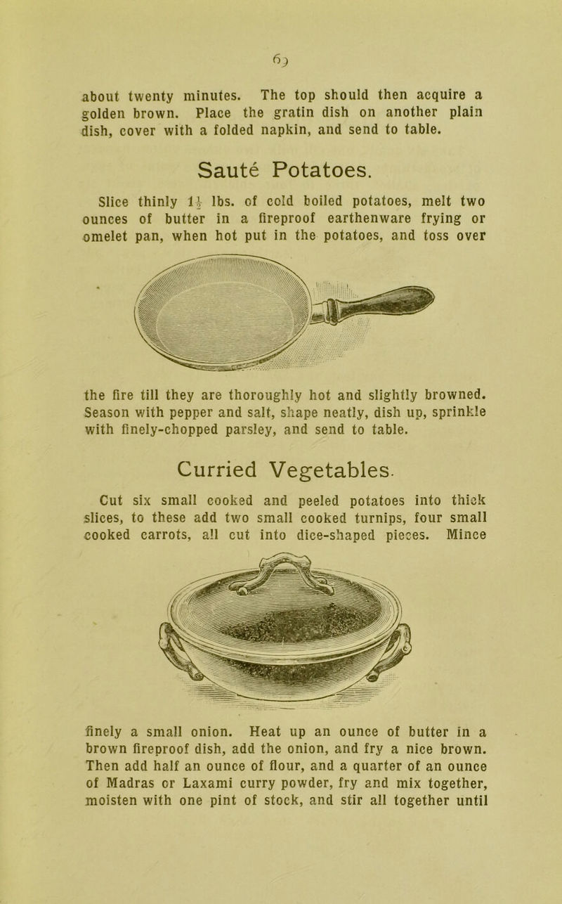 about twenty minutes. The top should then acquire a golden brown. Place the gratin dish on another plain dish, cover with a folded napkin, and send to table. Saute Potatoes. Slice thinly IV lbs. of cold boiled potatoes, melt two ounces of butter in a fireproof earthenware frying or omelet pan, when hot put in the potatoes, and toss over the fire till they are thoroughly hot and slightly browned. Season with pepper and salt, shape neatly, dish up, sprinkle with finely-chopped parsley, and send to table. Curried Vegetables. Cut six small cooked and peeled potatoes into thick slices, to these add two small cooked turnips, four small cooked carrots, all cut into dice-shaped pieces. Mince finely a small onion. Heat up an ounce of butter in a brown fireproof dish, add the onion, and fry a nice brown. Then add half an ounce of flour, and a quarter of an ounce of Madras or Laxami curry powder, fry and mix together, moisten with one pint of stock, and stir all together until