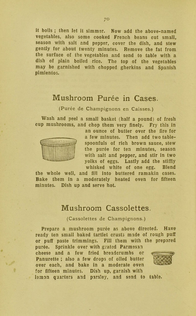 it boils ; then let it simmer. Now add the above-named vegetables, also some cooked French beans cut small, season with salt and pepper, cover the dish, and stew gently for about twenty minutes. Remove the fat from the surface of the vegetables and send to table with a dish of plain boiled rice. The top of the vegetables may be garnished with chopped gherkins and Spanish pimientos. Mushroom Puree in Cases. (Puree de Champignons en Caisses.) Wash and peel a small basket (half a pound) of fresh cup mushrooms, and chop them very finely. Fry this in an ounce of butter over the fire for a few minutes. Then add two table- spoonfuls of rich brown sauce, stew the puree for ten minutes, season with salt and pepper, and stir in two yolks of eggs. Lastly add the stiffly whisked white of one egg. Blend the whole well, and fill into buttered ramakin cases. Bake them in a moderately heated oven for fifteen minutes. Dish up and serve hot. Mushroom Cassolettes. (Cassolettes de Champignons.) Prepare a mushroom puree as above directed. Have ready ten small baked tartlet crusts made of rough puff or puff paste trimmings. Fill them with the prepared puree. Sprinkle over with grated Parmesan cheese and a few fried breadcrumbs or Panurette ; also a few drops of oiled butter over each, and bake in a moderate oven for fifteen minutes. Dish up, garnish with lemon quarters and parsley, and send to table.