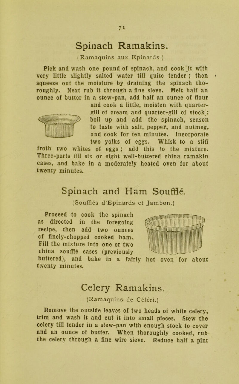 Spinach Ramakins. (Ramaquins aux Epinards ) Pick and wash one pound of spinach, and cook jt with very little slightly salted water till quite tender ; then squeeze out the moisture by draining the spinach tho- roughly. Next rub it through a fine sieve. Melt half an ounce of butter in a stew-pan, add half an ounce of flour and cook a little, moisten with quarter- Wgill of cream and quarter-gill of stock'; boil up and add the spinach, season to taste with salt, pepper, and nutmeg, and cook for fen minutes. Incorporate two yolks of eggs. Whisk to a stiff froth two whites of eggs ; add this to the mixture. Three-parts fill six or eight well-buttered china ramakin cases, and bake in a moderately heated oven for about twenty minutes. Spinach and Ham Souffle. (Souffles d’Epinards et Jambon.) Proceed to cook the spinach as directed in the foregoing recipe, then add two ounces of finely-chopped cooked ham.. Fill the mixture info one or two china souffle cases (previously buttered), and bake in a fairly hot oven for about twenty minutes. Celery Ramakins. (Ramaquins de Celeri.) Remove the outside leaves of two heads of white celery, trim and wash it and cut it into small pieces. Stew the celery fill tender in a stew-pan with enough stock to cover and an ounce of butter. When thoroughly cooked, rub the celery through a fine wire sieve. Reduce half a pint