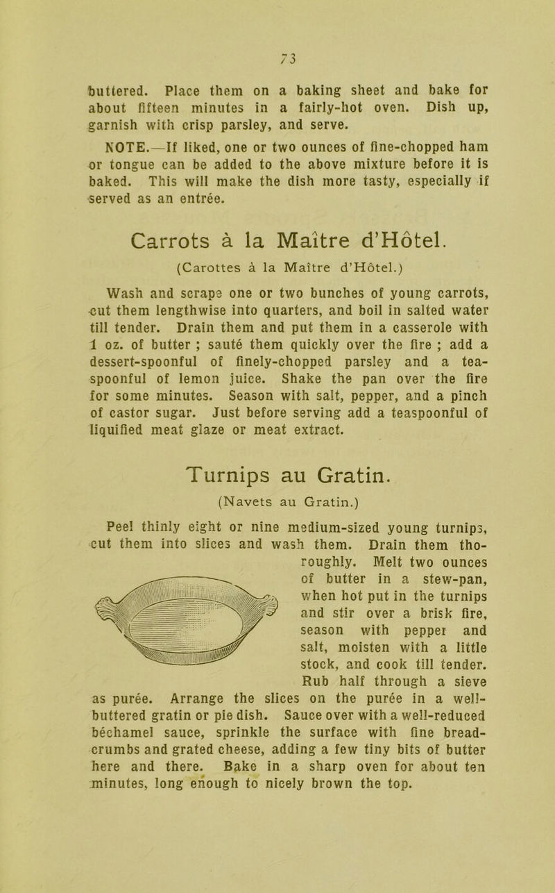 buttered. Place them on a baking sheet and bake for about fifteen minutes in a fairly-hot oven. Dish up, garnish with crisp parsley, and serve. NOTE.—If liked, one or two ounces of fine-chopped ham or tongue can be added to the above mixture before it is baked. This will make the dish more tasty, especially if served as an entree. Carrots a la Maitre d’Hotel. (Garottes a la Maitre d’Hotel.) Wash and scrape one or two bunches of young carrots, ■cut them lengthwise into quarters, and boil in salted water till tender. Drain them and put them in a casserole with 1 oz. of butter ; saute them quickly over the fire ; add a dessert-spoonful of finely-chopped parsley and a tea- spoonful of lemon juice. Shake the pan over the fire for some minutes. Season with salt, pepper, and a pinch of castor sugar. Just before serving add a teaspoonful of liquified meat glaze or meat extract. Turnips au Gratin. (Navets au Gratin.) Pee! thinly eight or nine medium-sized young turnips, cut them into slices and wash them. Drain them tho- roughly. Melt two ounces of butter in a stew-pan, when hot put in the turnips and stir over a brisk fire, season with pepper and salt, moisten with a little stock, and cook till tender. Rub half through a sieve as puree. Arrange the slices on the puree in a well- buttered gratin or pie dish. Sauce over with a well-reduced bechamel sauce, sprinkle the surface with fine bread- crumbs and grated cheese, adding a few tiny bits of butter here and there. Bake in a sharp oven for about ten minutes, long enough to nicely brown the top.