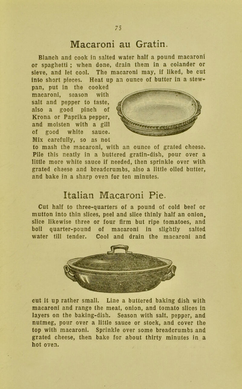 Macaroni au Gratin. Blanch and cook in salted water half a pound macaroni or spaghetti ; when done, drain them in a colander or sieve, and let cool. The macaroni may, if liked, be cut into short pieces. Heat up an ounce of butter in a stew- pan, put in the cooked macaroni, season with salt and pepper to taste, also a good pinch of Krona or Paprika pepper, and moisten with a gill of good white sauce. Mix carefully, so as not to mash the macaroni, with an ounce of grated cheese. Pile this neatly in a buttered gratin-dish, pour over a little more white sauce if needed, then sprinkle over with grated cheese and breadcrumbs, also a little oiled butter, and bake in a sharp oven for ten minutes. Italian Macaroni Pie. Cut half to three-quarters of a pound of cold beef or mutton into thin slices, peel and slice thinly half an onion, slice likewise three or four firm but ripe tomatoes, and boil quarter-pound of macaroni in slightly salted water till tender. Cool and drain the macaroni and cut it up rather small. Line a buttered baking dish with macaroni and range the meat, onion, and tomato slices in layers on the baking-dish. Season with salt, pepper, and nutmeg, pour over a little sauce or stock, and cover the top with macaroni. Sprinkle over some breadcrumbs and grated cheese, then bake for about thirty minutes in a hot oven.