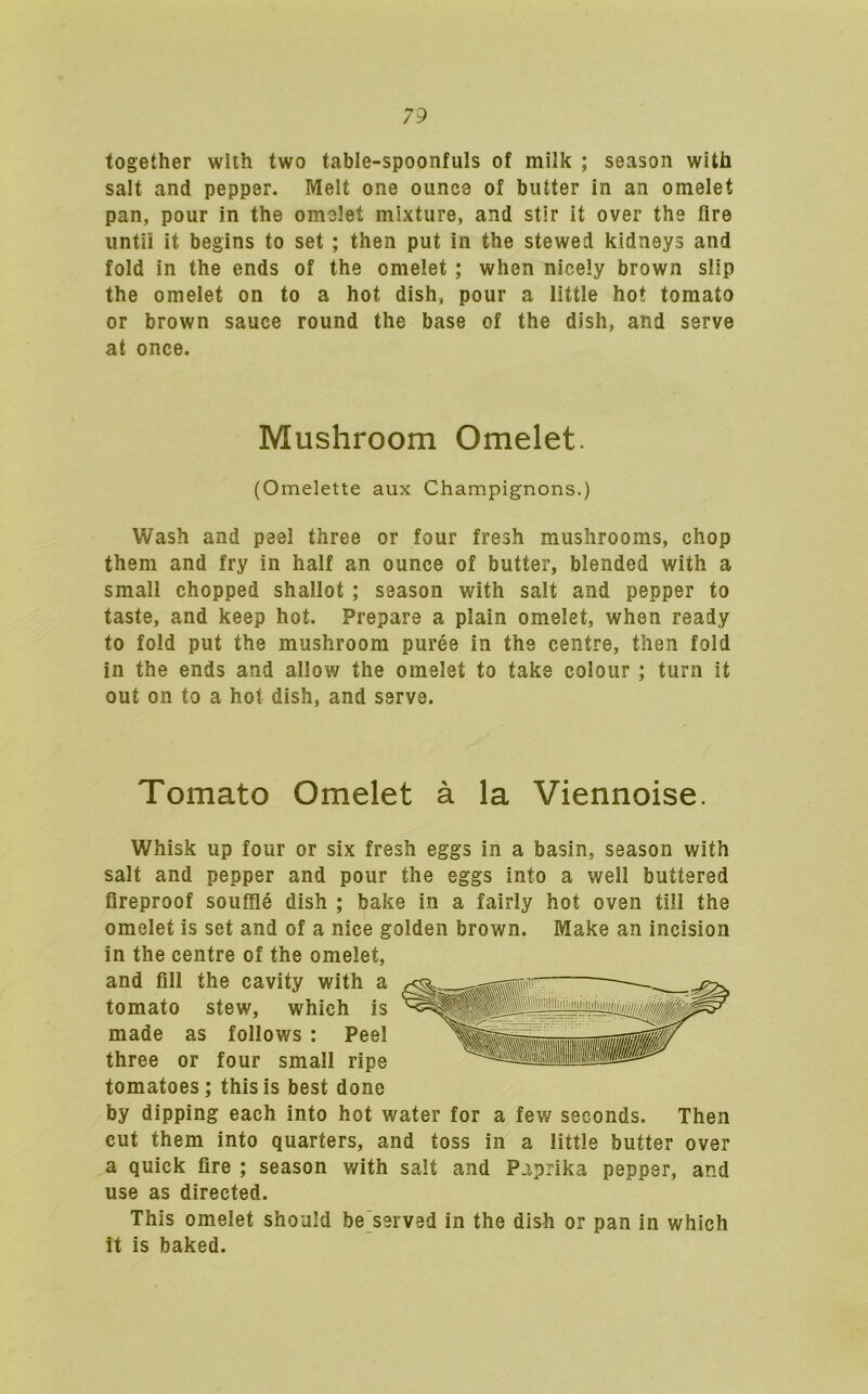 together with two table-spoonfuls of milk ; season with salt and pepper. Melt one ounce of butter in an omelet pan, pour in the omelet mixture, and stir it over the fire until it begins to set ; then put in the stewed kidneys and fold in the ends of the omelet; when nicely brown slip the omelet on to a hot dish, pour a little hot tomato or brown sauce round the base of the dish, and serve at once. Wash and peel three or four fresh mushrooms, chop them and fry in half an ounce of butter, blended with a small chopped shallot ; season with salt and pepper to taste, and keep hot. Prepare a plain omelet, when ready to fold put the mushroom puree in the centre, then fold in the ends and allow the omelet to take colour ; turn it out on to a hot dish, and serve. Tomato Omelet a la Viennoise. Whisk up four or six fresh eggs in a basin, season with salt and pepper and pour the eggs into a well buttered fireproof souffle dish ; bake in a fairly hot oven till the omelet is set and of a nice golden brown. Make an incision in the centre of the omelet, and fill the cavity with made as follows : Pe three or four small rip„ tomatoes; this is best done by dipping each into hot water for a few seconds. Then cut them into quarters, and toss in a little butter over a quick fire ; season with salt and Paprika pepper, and use as directed. This omelet should be served in the dish or pan in which it is baked. Mushroom Omelet. (Omelette aux Champignons.) tomato stew, which