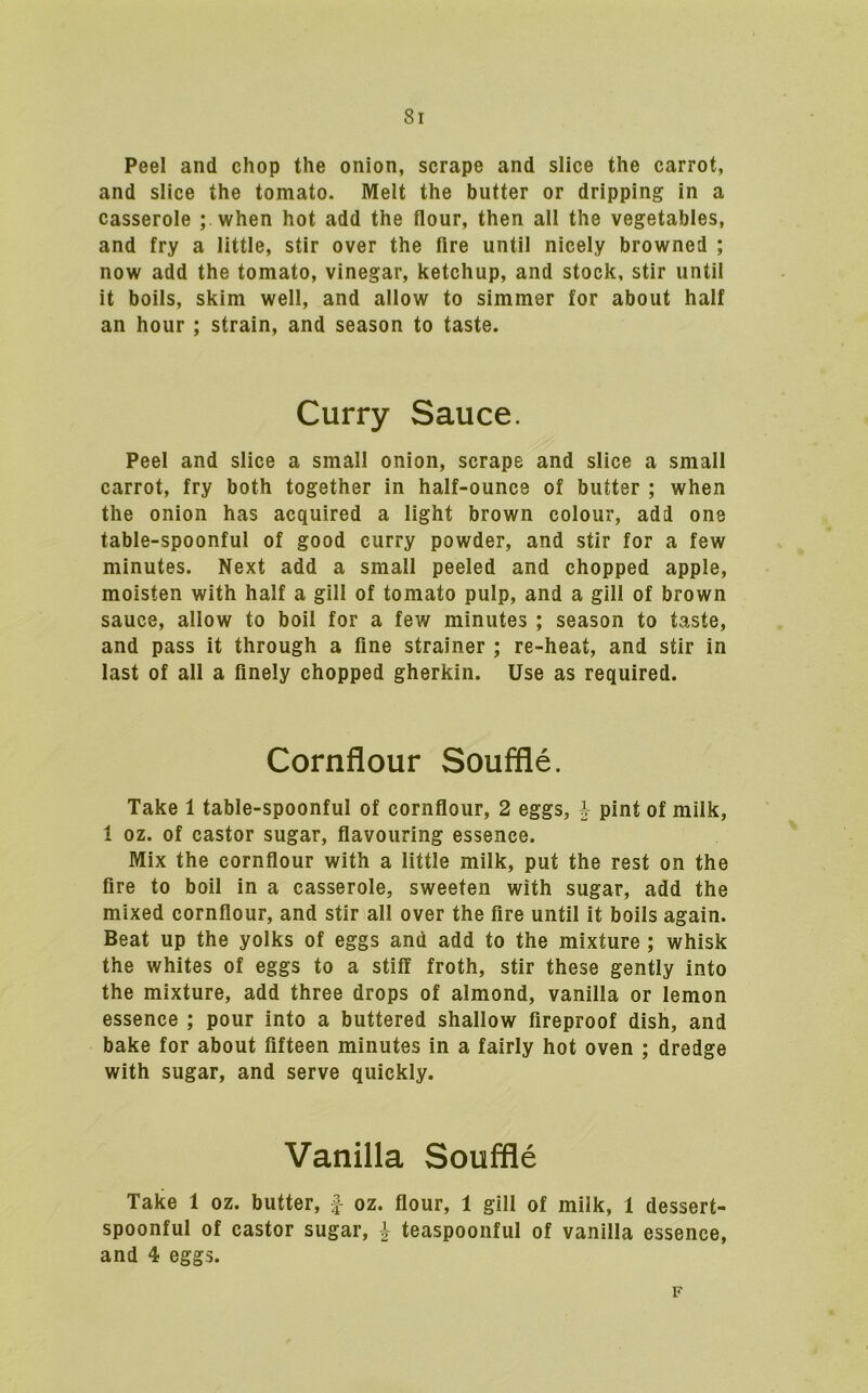 Peel and chop the onion, scrape and slice the carrot, and slice the tomato. Melt the butter or dripping in a casserole ; when hot add the flour, then all the vegetables, and fry a little, stir over the Are until nicely browned ; now add the tomato, vinegar, ketchup, and stock, stir until it boils, skim well, and allow to simmer for about half an hour ; strain, and season to taste. Curry Sauce. Peel and slice a small onion, scrape and slice a small carrot, fry both together in half-ounce of butter ; when the onion has acquired a light brown colour, add one table-spoonful of good curry powder, and stir for a few minutes. Next add a small peeled and chopped apple, moisten with half a gill of tomato pulp, and a gill of brown sauce, allow to boil for a few minutes ; season to taste, and pass it through a fine strainer ; re-heat, and stir in last of all a finely chopped gherkin. Use as required. Cornflour Souffle. Take 1 table-spoonful of cornflour, 2 eggs, ^ pint of milk, 1 oz. of castor sugar, flavouring essence. Mix the cornflour with a little milk, put the rest on the fire to boil in a casserole, sweeten with sugar, add the mixed cornflour, and stir all over the fire until it boils again. Beat up the yolks of eggs and add to the mixture; whisk the whites of eggs to a stiff froth, stir these gently into the mixture, add three drops of almond, vanilla or lemon essence ; pour into a buttered shallow fireproof dish, and bake for about fifteen minutes in a fairly hot oven ; dredge with sugar, and serve quickly. Vanilla Souffle Take 1 oz. butter, f oz. flour, 1 gill of milk, 1 dessert- spoonful of castor sugar, i- teaspoonful of vanilla essence, and 4 eggs. F