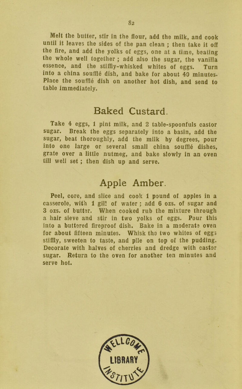 Melt the butter, stir in the flour, add the milk, and cook until it leaves the sides of the pan clean ; then take it off the fire, and add the yolks of eggs, one at a time, beating the whole well together ; add also the sugar, the vanilla essence, and the stifliy-whisked whites of eggs. Turn into a china souffle dish, and bake for about 40 minutes. Place the souffle dish on another hot dish, and send to table immediately. Baked Custard. Take 4 eggs, 1 pint milk, and 2 table-spoonfuls castor sugar. Break the eggs separately into a basin, add the sugar, beat thoroughly, add the milk by degrees, pour into one large or several small china souffle dishes, grate over a little nutmeg, and bake slowly in an oven till well set; then dish up and serve. Apple Amber. Peel, core, and slice and cook 1 pound of apples in a casserole, with 1 gill of water ; add 6 ozs. of sugar and 3 ozs. of buttsr. When cooked rub the mixture through a hair sieve and stir in two yolks of eggs. Pour this into a buttered fireproof dish. Bake in a moderate oven for about fifteen minutes. Whisk the two whites of eggs stiffly, sweeten to taste, and pile on top of the pudding. Decorate with halves of cherries and dredge with castor sugar. Return to the oven for another ten minutes and serve hot.