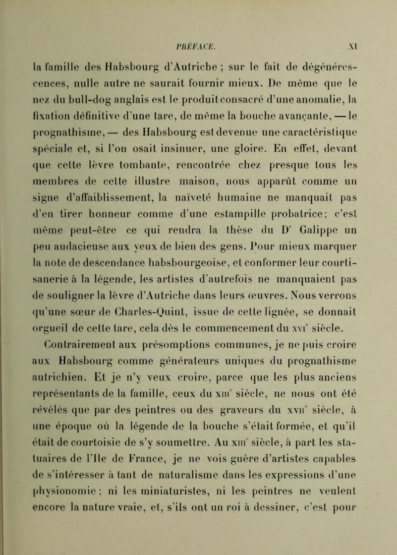 la famille des Habsbourg d’Autriche ; sur le fait de dégénéres- cences, nulle autre ne saurait fournir mieux. De même que le nez du bull-dog anglais est le produitconsacré d’une anomalie, la fixation définitive d’une tare, de même la bouche avançante, — le prognathisme,— des Habsbourg est devenue une caractéristique spéciale et, si l’on osait insinuer, une gloire. En effet, devant que celte lèvre tombante, rencontrée chez presque tous les membres de celte illustre maison, nous apparût comme un signe d’affaiblissement, la naïveté humaine ne manquait pas d’en tirer honneur comme d’une estampille probatrice; c’est même peut-être ce qui rendra la thèse du D' Galippe un peu audacieuse aux yeux de bien des gens. Pour mieux marquer la note de descendance habsbourgeoise, et conformer leur courli- sanerie à la légende, les artistes d’autrefois ne manquaient pas de souligner la lèvre d’Autriche dans leurs œuvres. Nous verrons qu’une sœur de Gharles-Quint, issue de cette lignée, se donnait orgueil de celle lare, cela dès le commencement du xvf siècle. Gontrairement aux présomptions communes, je ne puis croire aux Habsbourg comme générateurs uniques du prognathisme autrichien. El je n’y veux croire, parce que les plus anciens représentants de la famille, ceux du xiif siècle, ne nous ont été révélés que par des peintres ou des graveurs du xv!! siècle, à une époque où la légende de la bouche s’était formée, et qu’il était de courtoisie de s’y soumettre. Au xnr siècle, à part les sta- tuaires de Plie de France, je ne vois guère d’artistes capables de s’intéresser à tant de naturalisme dans les expressions d’une physionomie; ni les miniaturistes, ni les peintres ne veulent encore la nature vraie, et, s’ils ont un roi à dessiner, c’est pour