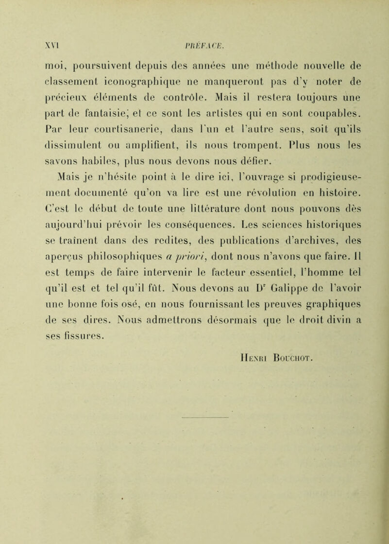 moi, poursuivent depuis des années une méthode nouvelle de classement iconographique ne manqueront pas d’y noter de précieux éléments de contrôle. Mais il restera toujours une part de fantaisie^ et ce sont les artistes qui en sont coupables. Par leur courtisanerie, dans l'iin et l’autre sens, soit qu’ils dissimulent ou amplifient, ils nous trompent. Plus nous les savons habiles, plus nous devons nous défier. Mais je n’hésite point à le dire ici, l’ouvrage si prodigieuse- ment documenté qu’on va lire est une révolution en histoire, (fest le début de toute une littérature dont nous pouvons dès aujourd’hui prévoir les conséquences. Les sciences historiques se traînent dans des redites, des publications d’archives, des aperçus philosophiques a priori^ dont nous n’avons que faire. 11 est temps de faire intervenir le facteur essentiel, l’homme tel qu’il est et tel qu’il tut. Nous devons au D' Galippe do l’avoir une bonne fois osé, en nous fournissant les preuves graphiques de ses dires. Nous admettrons désormais que le droit divin a ses fissures. Hexiîi Bouchot.