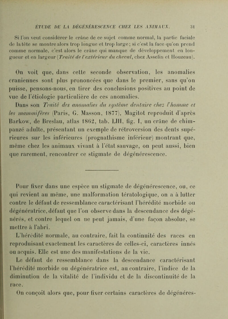 Si l’on veut considérer le crâne de ce sujet comme normal, la partie faciale de la tête se montre aloi's trop long-ne et trop large; si c’est la face f[u’on prend comme normale, c’est alors le crâne qui manque de développement en lon- gueur et en largeur {TraHé de l'extérieur du cheval., chez Asselin et llouzeau). On voit que, dans cette seconde observation, les anomalies crâniennes sont plus prononcées que dans le premier, sans qu’on puisse, pensons-nous, en tirer des conclusions positives au point de vue de l’étiologie particulière de ces anomalies. Dans son Traité des anomalies du système dentaire chez l'homme et les mammifères (Paris, G. Masson, 1877), Magitot reproduit d’apres Darkow, de Dreslau, atlas 1802, tab. LUI, fig. I, un crâne de cbim- panzé adulte, présentant un exemple de rétroversion des dénis supé- rieures sur les inférieures (prognatbisme inférieur) montrant que, même chez les animaux vivant à l’état sauvage, on peut aussi, bien que rarement, rencontrer ce stigmate de dégénérescence. Pour fixer dans une espèce un stigmate de dégénérescence, ou, ce qui revient au même, une malformation tératologique, on a à lutter contre le défaut de ressemblance caractérisant l’bérédité morbide ou dégénératrice, défaut que l’on observe dans la descendance des dégé- nérés, et contre lequel on ne peut jamais, d’une façon absolue, se mettre à l’abri. L’hérédité normale, au contraire, fait la continuité des races en reproduisant exactement les caractères de celles-ci, caractères innés ou acquis. Elle est une des manifestations de la vie. Le défaut de ressemblance dans la descendance caractérisant l’hérédité morbide ou dégénératrice est, au contraire, l’indice de la diminution de la vitalité de l’individu et de la discontinuité de la race. On conçoit alors que, pour fixer certains caractères de dégénérés-