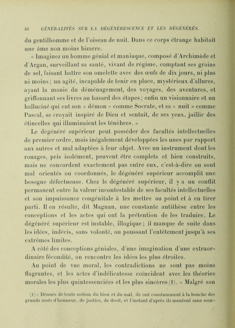 (lu gentilhomme et de l’oiseau de nuit. Dans ce corps étrange habitait une Ame non moins bizarre, « Imaginez un homme génial etmaniacjne, composé d’Archimède et d’Argan, surveillant sa santé, vivant de régitne, comptant ses grains de sel, faisant battre son omelette avec des œufs de dix jours, ni plus ni moins ; un agité, incaj)able de tenir en place, mystérieux d’allures, ayant la manie du déménagement, des voyages, des aventures, et griffonnant ses livres au hasard des étapes ; enfin un visionnaire et un halluciné cjui eut son « démon » comme Socrate, et sa « nuit » comme Pascal, se croyait inspiré de Dieu et sentait, de ses yeux, jaillir des étincelles qui illuminaient les ténèbres. » Le dégénéré supérieur peut posséder des facultés intellectuelles de premier ordre, mais inégalement développées les unes par rapport aux autres et mal ada|)tées à leur objet. Avec un instrument dont les rouages, pris isolément, peuvent être complets et bien construits, mais ne concordent exactement pas entre eux, c’est-à-dire ou sont mal orientés ou coordonnés, le dégénéré supérieur accomplit une besogne défectueuse. Chez le dégénéré supérieur, il y a un conflit permanent entre la valeur incontestable de ses facultés intellectuelles et son impuissance congénitale à les mettre au point et à en tirer parti. 11 en résulte, dit Magnan, une constante antithèse entre les conceptions et les actes qui ont la prétention de les traduire. Le dégénéré supérieur est instable, illogique ; il manque de suite dans les idées, indécis, sans volonté, ou poussant l’entêtement jusqu’à ses extrêmes limites. A côté des conceptions géniales, d’une imagination d’une extraor- dinaire fécondité, on rencontre les idées les plus étroites. .\u point de vue moral, les contradictions ne sont pas moins flagrantes, et les actes d’indélicatesse eoïncident avec les théories morales les plus quintessenciées et les plus sincères (1). « Malgré son (1)<( Dénués deloute nolion du liien et du mal, ils ont constamment à la bouche des grands mois d'honneur, de justice, de droit, et l'instant d'après ils mentent sans sour-