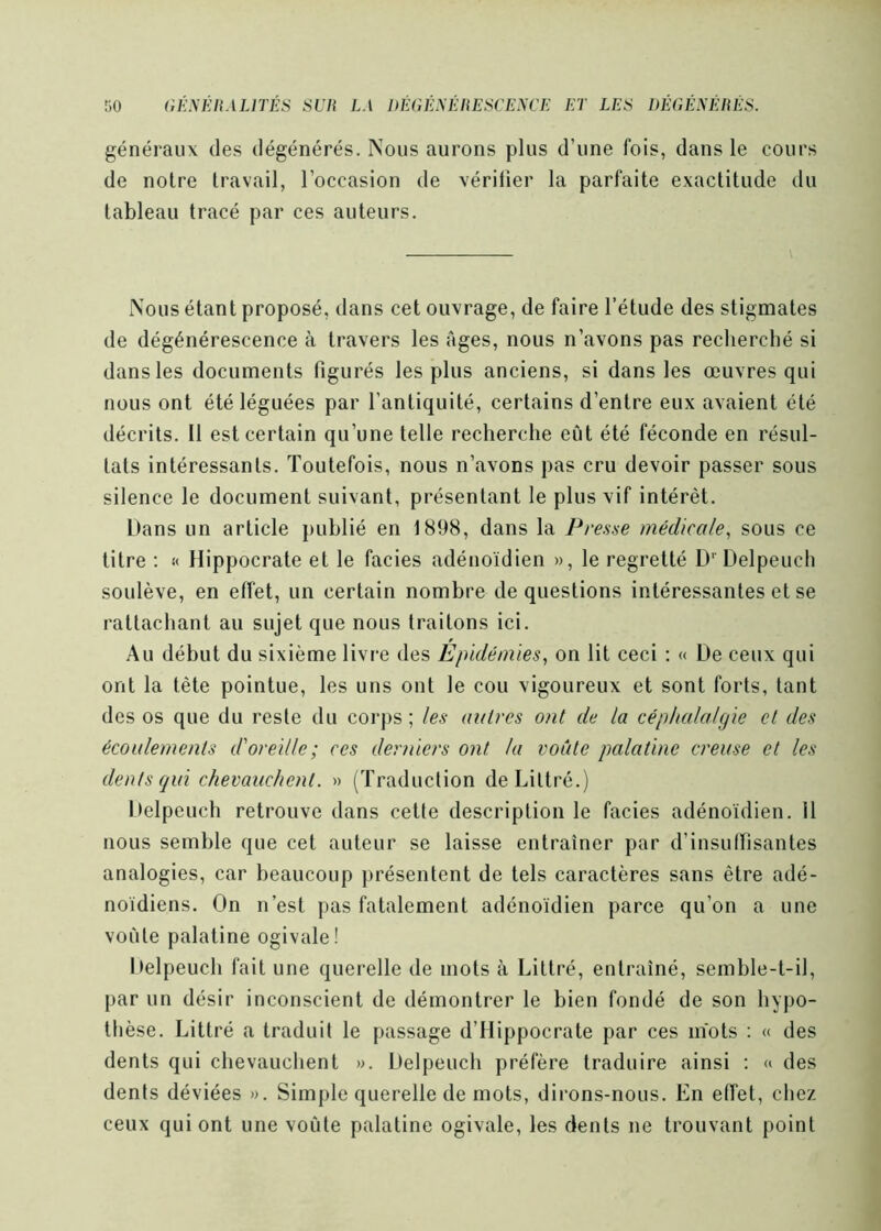 généraux des dégénérés. Nous aurons plus d’une fois, dans le cours de notre travail, l’occasion de vériüer la parfaite exactitude du tableau tracé par ces auteurs. Nous étant proposé, dans cet ouvrage, de faire l’étude des stigmates de dégénérescence à travers les âges, nous n’avons pas recherché si dans les documents figurés les plus anciens, si dans les œuvres qui nous ont été léguées par l’antiquité, certains d’entre eux avaient été décrits. 11 est certain qu’une telle recherche eût été féconde en résul- tats intéressants. Toutefois, nous n’avons pas cru devoir passer sous silence le document suivant, présentant le plus vif intérêt. Dans un article publié en 1898, dans la Presse médicale^ sous ce titre ; « Hippocrate et le faciès adénoïdien », le regretté D’’ Delpeuch soulève, en effet, un certain nombre de questions intéressantes et se rattachant au sujet que nous traitons ici. Au début du sixième livre des Epidémies, on lit ceci : « De ceux qui ont la tête pointue, les uns ont le cou vigoureux et sont forts, tant des os que du reste du corps ; les autres ont de la céphalalgie et des écoulements d'oreille ; ces derniers ont la voûte palatine creuse et les dents qui chevauchent. » (Traduction de Littré.) Delpeuch retrouve dans cette description le faciès adénoïdien. il nous semble que cet auteur se laisse entraîner par d’insuffisantes analogies, car beaucoup présentent de tels caractères sans être adé- noïdiens. On n’est pas fatalement adénoïdien parce qu’on a une voûte palatine ogivale! Delpeuch fait une querelle de mots à Littré, entraîné, semble-t-il, par un désir inconscient de démontrer le bien fondé de son hypo- thèse. Littré a traduit le passage d’Hippocrate par ces nïots ; « des dents qui chevauchent ». Delpeuch préfère traduire ainsi ; « des dents déviées ». Simple querelle de mots, dirons-nous. En etfet, chez ceux qui ont une voûte palatine ogivale, les dents ne trouvant point