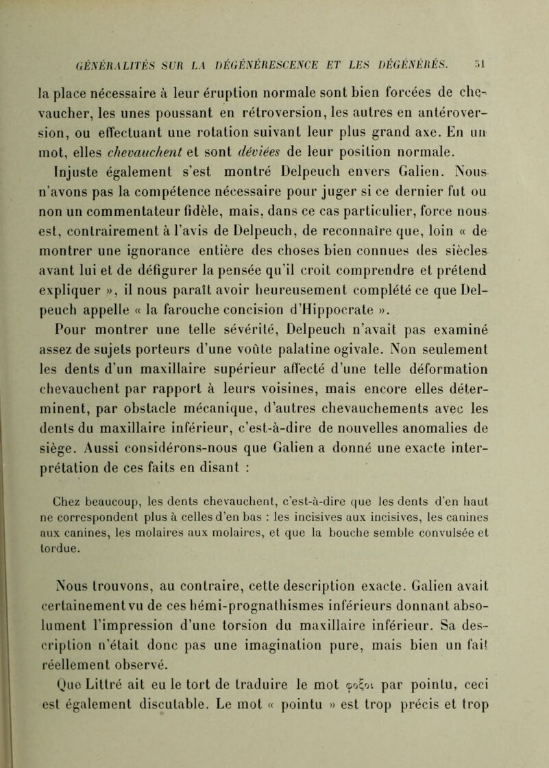 la place nécessaire à leur éruption normale sont bien forcées de che- vaucher, les unes poussant en rétroversion, les autres en antérover- sion, ou effectuant une rotation suivant leur plus grand axe. En un mot, elles chevauchent et sont déviées de leur position normale. Injuste également s’est montré Delpeuch envers Galien. Nous n’avons pas la compétence nécessaire pour juger si ce dernier fut ou non un commentateur fidèle, mais, dans ce cas particulier, force nous est, contrairement à l’avis de Delpeuch, de reconnaîre que, loin « de montrer une ignorance entière des choses bien connues des siècles avant lui et de défigurer la pensée qu’il croit comprendre et prétend expliquer », il nous paraît avoir heureusement complété ce que Del- peuch appelle « la farouche concision d’Hippocrate ». Pour montrer une telle sévérité, Delpeuch n’avait pas examiné assez de sujets porteurs d’une voûte palatine ogivale. Non seulement les dents d’un maxillaire supérieur affecté d’une telle déformation chevauchent par rapport à leurs voisines, mais encore elles déter- minent, par obstacle mécanique, d’autres chevauchements avec les dents du maxillaire inférieur, c’est-à-dire de nouvelles anomalies de siège. Aussi considérons-nous que Galien a donné une exacte inter- prétation de ces faits en disant : Chez beaucoup, les dents chevauchent, c'est-à-dire que les dents d’en haut ne correspondent plus à celles d’en bas : les incisives aux incisives, les canines aux canines, les molaires aux molaires, et que la bouche semble convulsée et tordue. Nous trouvons, au contraire, cette description exacte. Galien avait certainement vu de ces hémi-prognathismes inférieurs donnant abso- lument l’impression d’une torsion du maxillaire inférieur. Sa des- cription n’était donc pas une imagination pure, mais bien un fai! réellement observé. Que Littré ait eu le tort de traduire le mot <po;oi par pointu, ceci est également discutable. Le mot « pointu » est trop précis et trop