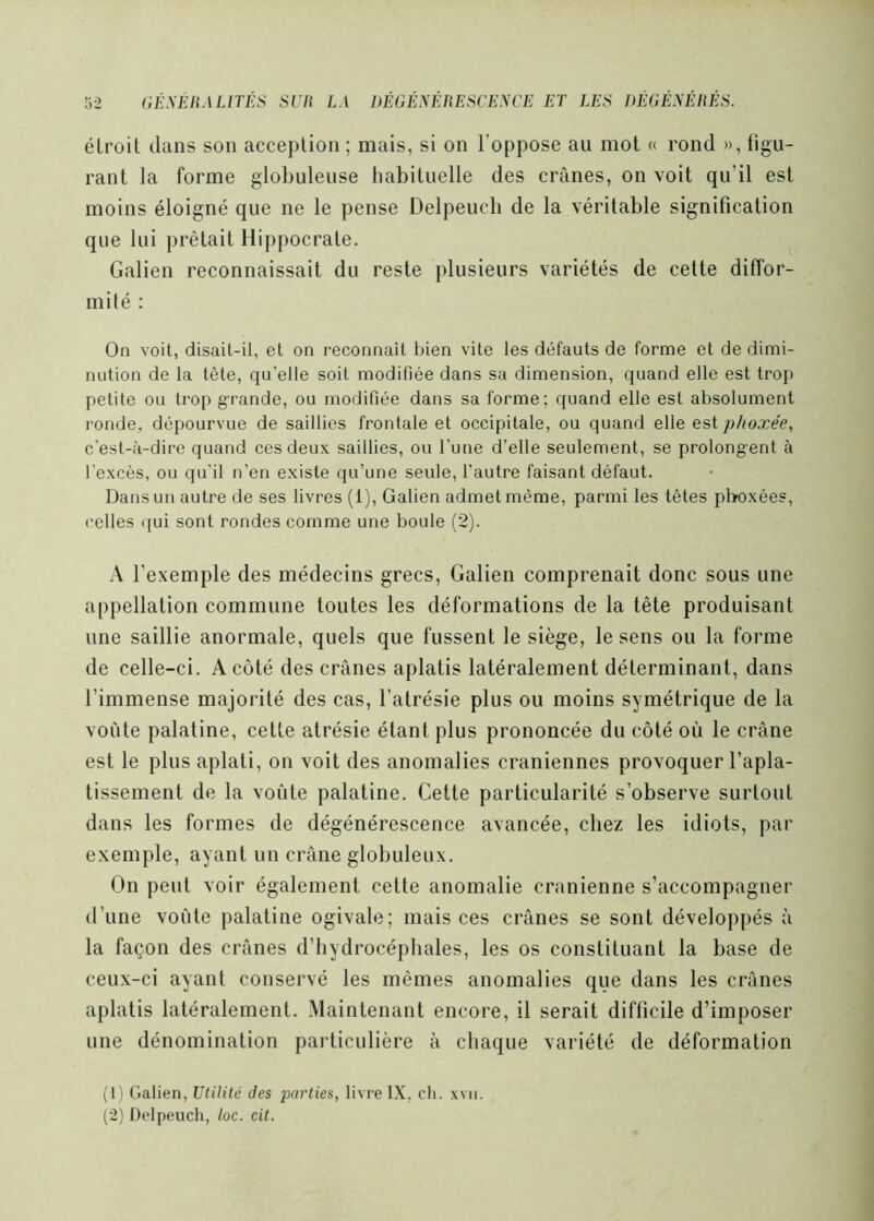 étroit dans son acception ; mais, si on l’oppose au mot « rond », figu- rant la forme globuleuse habituelle des crânes, on voit qu’il est moins éloigné que ne le pense Delpeucb de la véritable signification que lui prêtait Hippocrate. ^ Galien reconnaissait du reste plusieurs variétés de cette diffor- mité : On voit, disait-il, et on reconnaît bien vite les défauts de forme et de dimi- nution de la tête, qu’elle soit modifiée dans sa dimension, quand elle est trop petite ou trop grande, ou modifiée dans sa forme; quand elle est absolument ronde, dépourvue de saillies frontale et occipitale, ou quand elle est phoxée, c'est-à-dire quand ces deux saillies, ou l’une d’elle seulement, se prolongent à l’excès, ou qu'il n’en existe qu’une seule, l’autre faisant défaut. Dans un autre de ses livres (1), Galien admet même, parmi les têtes pboxées, relies ([ui sont rondes comme une boule (2). .\ l’exemple des médecins grecs, Galien comprenait donc sous une appellation commune toutes les déformations de la tête produisant une saillie anormale, quels que fussent le siège, le sens ou la forme de celle-ci. A côté des crânes aplatis latéralement déterminant, dans l’immense majorité des cas, l’atrésie plus ou moins symétrique de la voûte palatine, cette atrésie étant plus prononcée du côté où le crâne est le plus aplati, on voit des anomalies crâniennes provoquer l’apla- tissement de la voûte palatine. Cette particularité s’observe surtout dans les formes de dégénérescence avancée, chez les idiots, par exemple, ayant un crâne globuleux. On peut voir également cette anomalie crânienne s’accompagner d’une voûte palatine ogivale; mais ces crânes se sont développés à la façon des crânes d’hydrocéphales, les os constituant la base de ceux-ci ayant conservé les mêmes anomalies que dans les crânes aplatis latéralement. Maintenant encore, il serait difficile d’imposer une dénomination particulière â chaque variété de déformation (1) Galien, Utilité des parties, livre IX, ch. xvii. (2) Üclpeuch, loc. cit.
