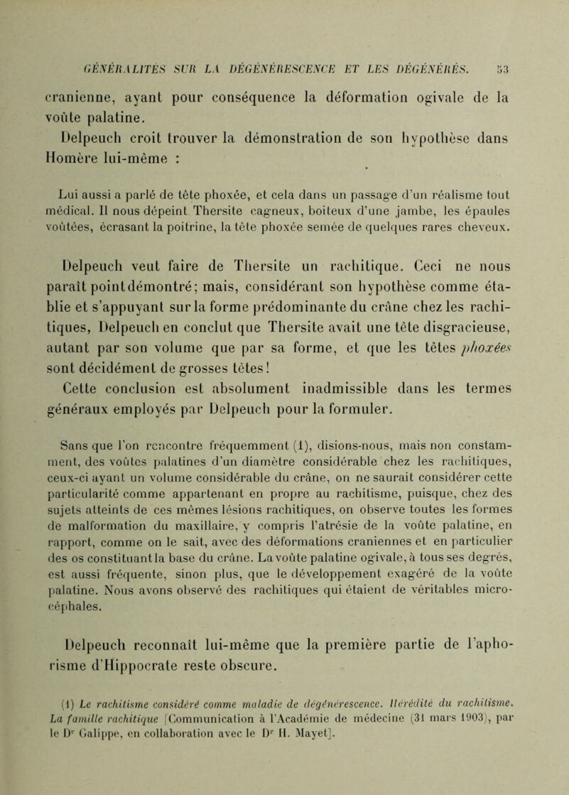 crânienne, ayant pour conséquence la déformation ogivale de la voûte palatine. Üelpeuch croit trouver la démonstration de son hypothèse dans Homère lui-même : Lui aussi a parlé de tête phoxée, et cela dans un passage d’un réalisme tout médical. Il nous dépeint Thersite cagneux, boiteux d’une jambe, les épaules voûtées, écrasant la poitrine, la tète phoxée semée de quelques rares cheveux. Üelpeuch veut faire de Thersite un rachitique. Ceci ne nous paraît pointdémontré; mais, considérant son hypothèse comme éta- blie et s’appuyant sur la forme prédominante du crâne chez les rachi- tiques, Üelpeuch en conclut que Thersite avait une tête disgracieuse, autant par son volume que par sa forme, et que les têtes phoxées sont décidément de grosses têtes! Cette conclusion est absolument inadmissible dans les termes généraux employés par Üelpeuch pour la formuler. Sans que l’on rencontre fréquemment (1), disions-nous, mais non constam- ment, des voûtes palatines d’un diamètre considérable chez les rachitiques, ceux-ci ayant un volume considérable du crâne, on ne saurait considérer cette particularité comme appartenant en propre au rachitisme, puisque, chez des sujets atteints de ces mêmes lésions rachitiques, on observe toutes les formes de malformation du maxillaire, y compris l’atrésie de la voûte palatine, en rapport, comme on le sait, avec des déformations crâniennes et en particulier des os constituant la base du crâne. La voûte palatine ogivale, à tous ses degrés, est aussi fréquente, sinon plus, que le développement exag'éré de la voûte palatine. Nous avons observé des rachitiques qui étaient de véritables micro- céphales. Üelpeuch reconnaît lui-même que la première partie de l’apho- risme d’Hippocrate reste obscure. (1) Le rachitisme considéré comme maladie de dégénérescence. Hérédité du rachitisme. La famille rachitique |('.ommunicalion à l’Académie de médecine (31 mars 1903), par