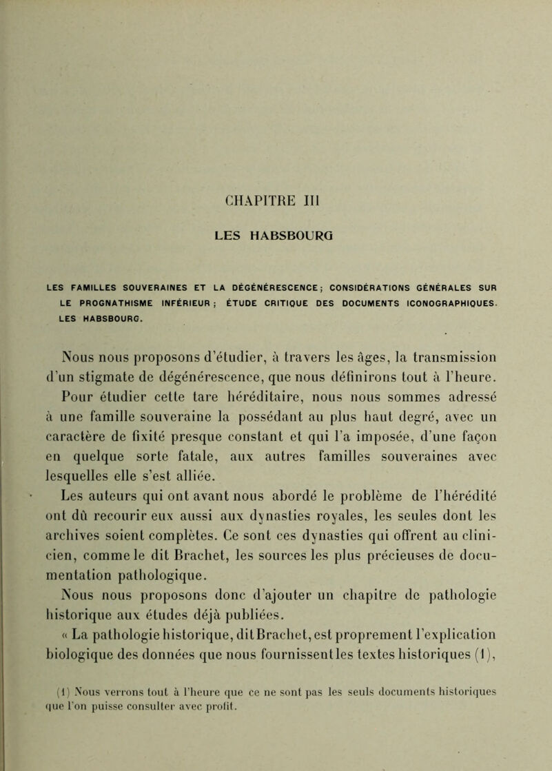 LES HABSBOURG LES FAMILLES SOUVERAINES ET LA DÉGÉNÉRESCENCE; CONSIDÉRATIONS GÉNÉRALES SUR LE PROGNATHISME INFÉRIEUR ; ÉTUDE CRITIQUE DES DOCUMENTS ICONOGRAPHIQUES. LES HABSBOURG. Nous nous proposons d’étudier, à travers les âges, la transmission d’un stigmate de dégénérescence, que nous définirons tout à l’heure. Pour étudier cette tare héréditaire, nous nous sommes adressé à une famille souveraine la possédant au plus haut degré, avec un caractère de fixité presque constant et qui l’a imposée, d’une façon en quelque sorte fatale, aux autres familles souveraines avec lesquelles elle s’est alliée. Les auteurs qui ont avant nous abordé le problème de l’hérédité ont dù recourir eux aussi aux dynasties royales, les seules dont les archives soient complètes. Ce sont ces dynasties qui offrent au clini- cien, comme le dit Brachet, les sources les plus précieuses de docu- mentation pathologique. Nous nous proposons donc d’ajouter un chapitre de pathologie historique aux études déjà publiées. « La pathologie historique, dit Brachet, est proprement l’explication biologique des données que nous fournissent les textes historiques (I), (11 Nous verrons tout à l’heure que ce ne sont pas les seuls documents historiques que l’on puisse consulter avec prolit.
