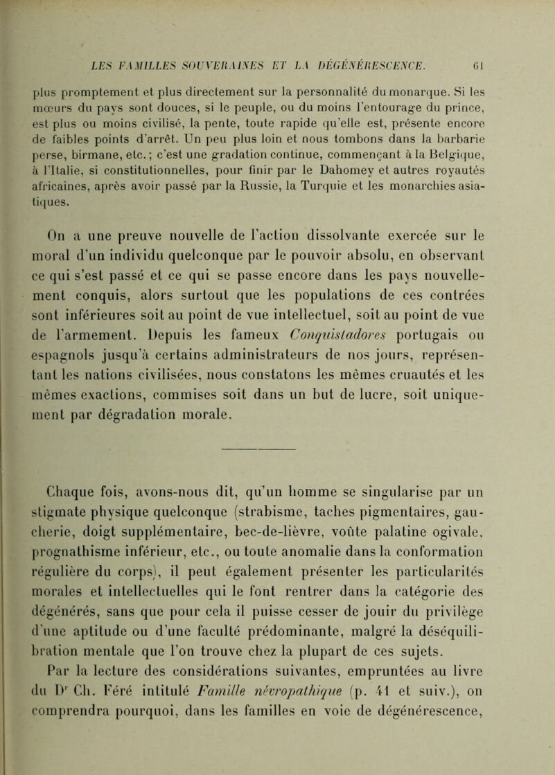 plus promptement et plus directement sur la personnalité du monarque. Si les mœurs du pays sont douces, si le peuple, ou du moins l’entourage du prince, est plus ou moins civilisé, la pente, toute rapide qu’elle est, présente encore de faibles points d’arrêt. Un peu plus loin et nous tombons dans la barbarie perse, birmane, etc. ; c’est une gradation continue, commençant à la Belgique, à l'Italie, si constitutionnelles, pour finir par le Dahomey et autres royautés africaines, ai)rès avoir passé par la Russie, la Turquie et les monarchies asia- li(|ues. On a une preuve nouvelle de l’action dissolvante exercée sur le moral d’un individu quelconque par le pouvoir absolu, en observant ce qui s’est passé et ce qui se passe encore dans les pays nouvelle- ment conquis, alors surtout que les populations de ces contrées sont inférieures soit au point de vue intellectuel, soit au point de vue de l’armement. Depuis les fameux Conquistadores portugais ou espagnols jusqu’à certains administrateurs de nos jours, représen- tant les nations civilisées, nous constatons les mêmes cruautés et les mêmes exactions, commises soit dans un but de lucre, soit unique- ment par dégradation morale. Chaque fois, avons-nous dit, qu’un bomme se singularise par un stigmate physique quelconque (strabisme, taches pigmentaires, gau- cherie, doigt supplémentaire, bec-de-lièvre, voûte palatine ogivale. j)rognathisine inférieur, etc., ou toute anomalie dans la conformation régulière du corps), il peut également présenter les particularités morales et intellectuelles qui le font rentrer dans la catégorie des dégénérés, sans que pour cela il puisse cesser de jouir du privilège d’une aptitude ou d’une faculté prédominante, malgré la déséquili- bration mentale que l’on trouve chez la plupart de ces sujets. Par la lecture des considérations suivantes, empruntées au livre du D'’ Ch. Kéré intitulé Famille névropathique (p. 41 et suiv.), on comprendra pourquoi, dans les familles en voie de dégénérescence.