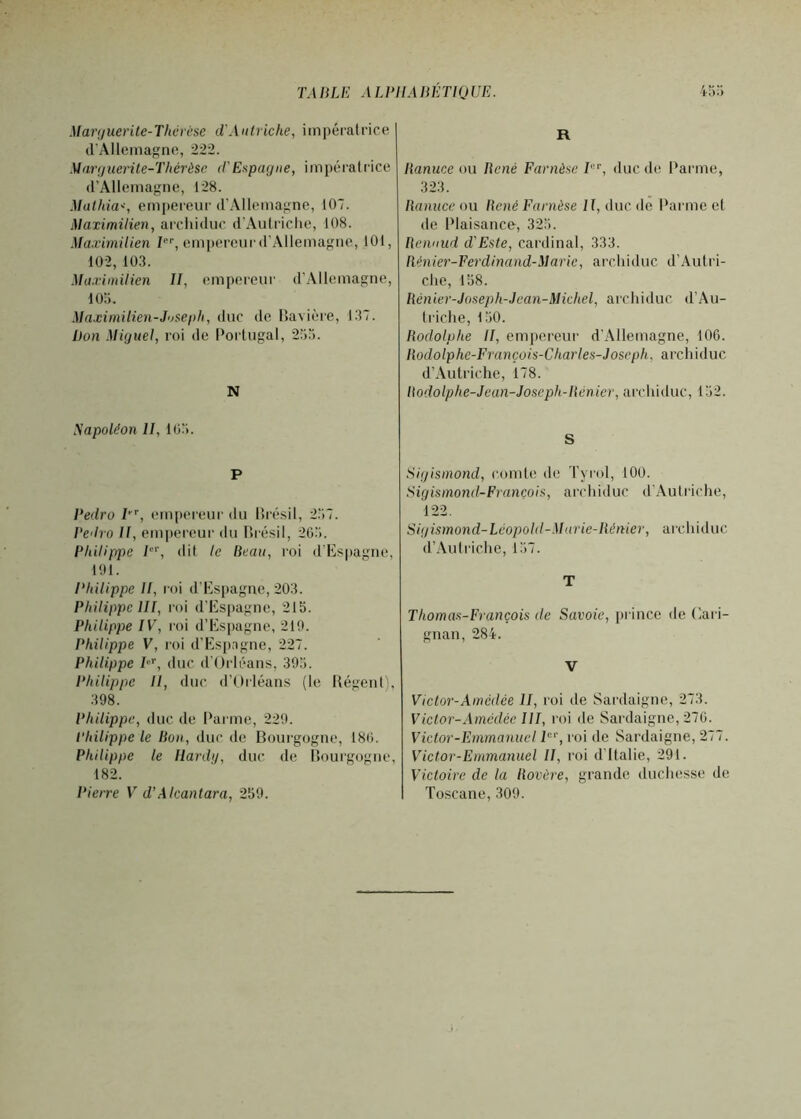 TA BLE A LPIIA lŒTlQ UE. .Uarijuerite-Thcrcse d'Autriche, iinpéralrice (rAIlcinagne, 222. .\Jar(/iierite-Thérèsc d'Espagne, impératrice (rAllemagne, 128. Mathias, empereur d’Allemagne, 107. Maximilien, ai’cliiduc d’Autriche, 108. Maximilien empereur d’Allemagne, 101, 102, 10.3. Maximilien II, empereur d’Allemagne, lOii. Maximilien-Jiiseph, duc de Havière, 137. Don .Miguel, roi de Portugal, 255. N Sapoléon II, 105. P Pedro P, (Mn[)(“reui' du llrésil, 257. Pedro II, eni|)ereur du llrésil, 205. Philippe P'', dit le Beau, roi d’Kspagne, 101. Philippe II, roi d’Es[)ague, 203. Philippe III, roi d’Espagne, 215. Philippe IV, l'oi d’Espagne, 219. Philippe V, roi d’Esp.igne, 227. Philippe P'^, duc d'Orléans, 395. Philippe II, duc d’Orléans (le Uégenl), 398. Philippe, duc de Parme, 229. Philippe le Bon, duc de Boui’gogne, 180. Philippe le Ilardg, duc de llourgogne, 182. Pierre V d’A Icantara, 259. R Banuce ou liené Farnèse I, duc de Parme, 323. Banuce ou Bcné Farnèse II, duc de Parme et de Plaisance, 325. Bennud d'Este, cardinal, 333. Ilénier-Ferdinand-Marie, archiduc d’Autri- che, 158. Bcnier-Joseph-Jean-Michel, archi<luc, d’Au- 1 riche, 150. Rodolphe II, empereur d’Allemagne, lOG. Bodolphc-François-Charles-Joseph, archiduc d’Autriche, 178. Bodolphe-Jean-Joscph-Bénier, archiduc, 152. S Sigismond, comte de Tyi'ol, 100. Sigismond-François, archiduc d'Aulriche, 122, Sigismond-Léopold-Marie-Ilénier, archiduc d’Auli'iche, 157. T Thomas-François de Savoie, prince de Oari- guan, 284. V Victor-Amédée U, roi de Sardaigne, 273. Victor-Amédéc III, roi de Sardaigne, 270. Victor-Emmanuel P‘‘, roi de Sardaigne, 277. Victor-Emmanuel II, roi d'Italie, 291. Victoire de la Bovère, grande duchesse de Toscane,309.