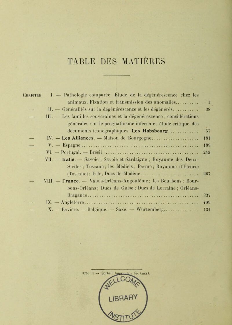 TABLE DES MATIÈRES Chapitre 1. — Pathologie comparée. Étude de la dégénérescence chez les animaux. Fixation et transmission des anomalies 11. — Généralités sur la dégénérescence et les dégénérés III. — Les familles souveraines et la dégénérescence ; considérations générales sur le prognathisme inférieur ; étude critique des documents iconographiques. Les Habsbourg IV. — Les Alliances. — Maison de Bourgogne V. — Espagne VI. — Portugal. — Brésil VU. — Italie. — Savoie ; Savoie et Sardaigne ; Royaume des Deu.x- Siciles; Toscane; les .Médicis; Parme; Royaume d’Étrurie (Toscane) ; Este, Ducs de Modène \T11. — France. — Valois-Orléans-Angoulème; les Bourbons; Bour- bons-Orléans; Ducs de Guise; Ducs de Lorraine; Orléans- Bragance IX. — Angleterre X. — Bavière. — Belgique. — Sa.xe. — Wurtemberg 1 38 181 189 267 337 409 431