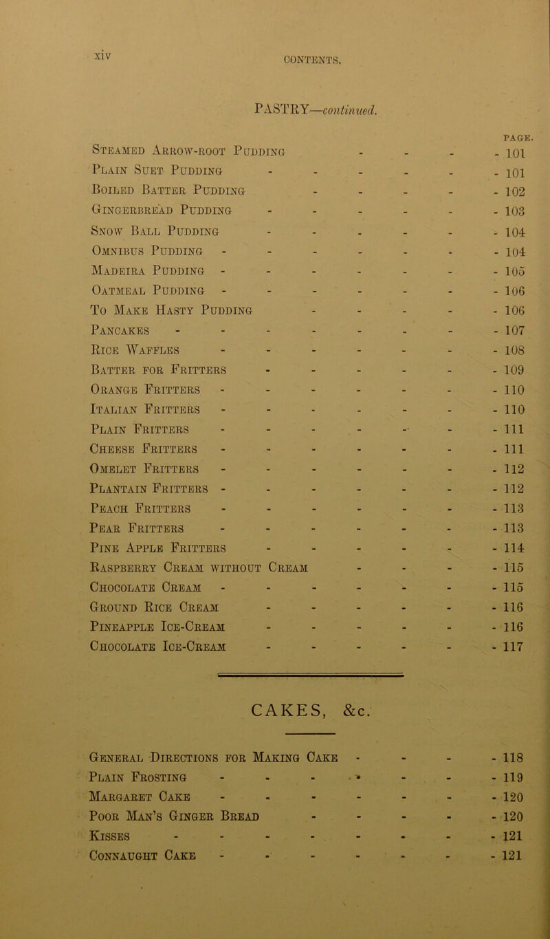 P ASTRY—continued. PAGE. Steamed Arrow-root Pudding - - - - 101 Plain Suet Pudding - - - . . - 101 Boiled Batter Pudding - - - - - 102 Gingerbread Pudding 103 Snow Ball Pudding ...... 104 Omnibus Pudding - - - - - - - 104 Madeira Pudding - - - - - - - 105 Oatmeal Pudding - - - - - - - 106 To Make Hasty Pudding - - - - - 106 Pancakes - - - - - - - - 107 Rice Waffles ------- 108 Batter for Fritters - - - - - - 109 Orange Fritters - - - - - - - 110 Italian Fritters - - - - - - - 110 Plain Fritters - - - - -■ - - 111 Cheese Fritters - - - - - - - 111 Omelet Fritters - - - - - - - 112 Plantain Fritters - - - - - - - 112 Peach Fritters - - - - - - - 113 Pear Fritters - - - - - - - 113 Pine Apple Fritters ------ 114 Raspberry Cream without Cream .... 115 Chocolate Cream - - - - - - - 115 Ground Rice Cream - - - - - - 116 Pineapple Ice-Cream ------ 116 Chocolate Ice-Cream - - - - - - 117 CAKES, &c. General Directions for Making Cake - 118 Plain Frosting - - - - - - 119 Margaret Cake - - - - - - -120 Poor Man’s Ginger Bread ----- 120 Kisses - - - - - 121 Connaught Cake - - - - - - 121