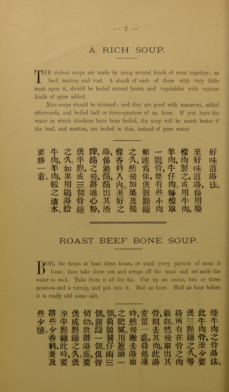 A RICH SOUP. mHE richest soups are made by using several kinds of meat together; as I beef, mutton and veal. A shank of each of these with very little meat upon it, should be boiled several hours, and vegetables with various kinds of spice added. Nice soups should be strained ; and they are good with macaroni, added afterwards, and boiled half or three-quarters of an hour. If you have the water in which chickens have been boiled, the soup will be much better if the beef, and mutton, are boiled in this, instead of pure water. ft. 'Ko ^ m ^ m m ft. ft m - ¥ 1m flfi. Mo ft. * #, 1.A f f.® 2.1 m ffl h m m mm z m fa m w m. is m s « m \% m m # * % m n * m. * m 2fc0 M @ ft ft. ROAST BEEF BONE SOUP. BOIL the bones at least three hours, or until every particle of meat is loose; then take them out and scrape off the meat and set aside the water to cool. Take from it all the fat. Cut up an onion, two or three potatoes and a turnip, and put into it. Boil an hour. Half an hour before it is ready add some salt. £ » M M 10.10,Z ft M Jit m 'j? m ffi ^j.h se m s n mjh = q- 4- 9o^ m mm mm jm — n # o &>z w>$t z m i0ofF M * « ft.® •wzm & m ^ m m ffi itt w £ »