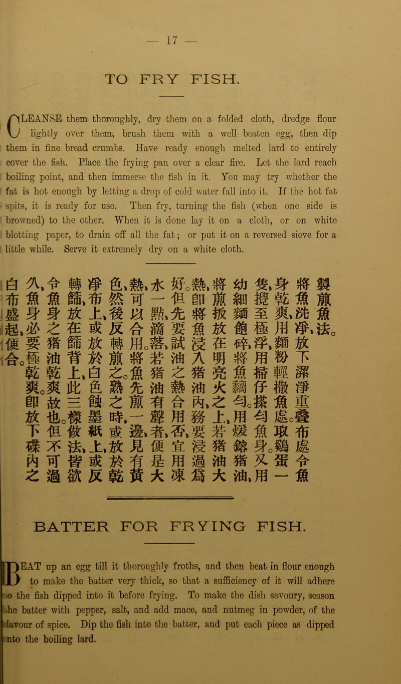 TO FRY FISH. CLEANSE them thoroughly, dry them on a folded cloth, dredge flour lightly over them, brush them with a well beaten egg, then dip them in fine bread crumbs. Have ready enough melted lard to entirely cover the fish. Place the frying pan over a clear fire. Let the lard reach boiling point, and then immerse the fish in it. You may try whether the fat is hot enough by letting a drop of cold water fall into it. If the hot fat spits, it is ready for use. Then fry, turning the fish (when one side is browned) to the other. When it is done lay it on a cloth, or on white blotting paper, to drain off all the fat; or put it on a reversed sieve for a little while. Serve it extremely dry on a white cloth. e m n m m » ifj M ft & St 9t # ±,« m $ « m m m m m m & #.#.* » f£ 12 ±,0 £ofl Id itt in a* = if: £ m m a- m a n *0# & b#.- m ffl m ^ T fa %. W. %■ M ® % m % m m a m ss m & zmm Rmn - * BATTER FOR FRYING FISH. uT)EAT up an egg till it thoroughly froths, and then beat in flour enough ID to make the batter very thick, so that a sufficiency of it will adhere o the fish dipped into it before frying. To make the dish savoury, season »he batter with pepper, salt, and add mace, and nutmeg in powder, of the lavour of spice. Dip the fish into the batter, and put each piece as dipped nto the boiling lard.