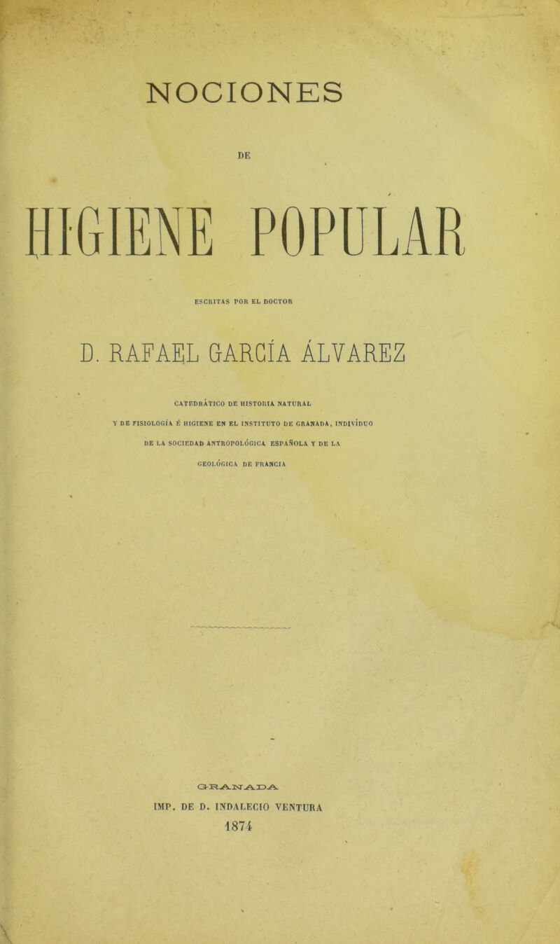 NOCIONES DE HIGIENE POPULAR ESCRITAS POR EL DOCTOR D. RAFAEL GARCIA ÁLVAREZ CATEDRÁTICO DE UISTORIA NATURAL Y DB FISIOLOGÍA É HIGIENE EN EL INSTITUTO DE GRANADA, INDIVÍDUO DE LA SOCIEDAD ANTROPOLÓGICA ESPADOLA T DE LA GEOLÓGICA DE FRANCIA O-R A. isr-A. 3D A. IMP. DE D. INDALECIO VENTURA 1874