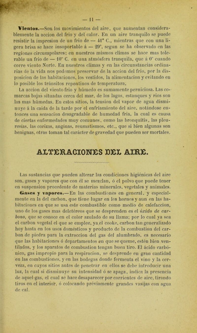 Vientos.—Son los movimientos del aire, que aumentan considera- blemente la acción del frió y del calor. En un aire tranquilo se puede resistir la impresión de un frió de — 41® C., mientras que con una li- gera brisa se hace insoportable á — 29°, según se ha observado en las regiones circumpolares; en nuestros mismos climas se hace mas tole- rable un frió de — 10° C. en una atmósfera tranquila, que á 0 cuando corre viento Norte. En nuestros climas y en las circunstancias ordina- rias de la vida nos podinnos preservar de la acción del frió, por la dis- posición de las habitaciones, los vestidos, la alinnmtacion y evitando en lo posible los tránsitos repentinos de temperatura. La acción del viento frió y húmedo es sumamente perniciosa. Lasco- marcas bajas situadas cerca del mar, de los lagos, estanques y rios son las mas húmedas. En estos sitios, la tensión del vapor de agua dismi- nuye á la caida de la tarde por el enfriamiento del aire, notándose en- tonces una sensación desagradable de humedad fria, la cual es causa de ciertas enfermedades muy comunes, como las bronquitis, las pleu- resías, las corizas, anginas, reumatismos, etc., que si bien algunas son benignas, otras toman tal carácter de gravedad que pueden ser mortales. ALT3CKAGXONBS 30EL A3CRE. Las sustancias que pueden alterar las condiciones higiénicas del aire son, gases y vapores que con él se mezclan, ó el polvo que puede tener en suspensión procedente de materias minerales, vegetales y animales. Gases y vapores.—En las combustiones en general, y especial- mente en la del carbón, que tiene lugar en los hornos y aun en las ha- bitaciones en que se usa este combustible como medio de calefacción, uno de los gases mas deletéreos que se desprenden es el óxido de car- bono, que se conoce en el color azulado do su llama; por lo cual ya sea el carbón vegetal el que se emplee, ya,el cooke, carbón tan generalizado hoy hasta en los usos domésticos y producto de la combustión del car- bón de piedra para la extracción del gas del alumbrado, os necesario que las habitaciones ó departamentos en que se queme, estén bien ven- tilados, y los aparatos de combustión tengan buen tiro. El ácido carbó- nico, gas impropio para la respiración, se desprende en gran cantidad en las combustiones, y en las bodegas donde fermenta el vino y la cer- veza, en cuyos sitios antes de penetrar en ellos se delxvinlroducir una luz, la cual si disminuye su intensidad ó se apaga, indica la presencia de aquel gas. el cual sé hace desaparecer por corrientes de aire, tirando tiros en el interior, ó colocando préviamente grandes vasijas con agua de cal.