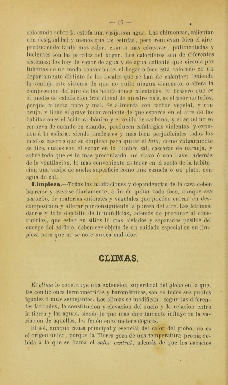 colocando sobre la estufa una vasija con agua. Las chimeneas, calientan con desigualdad y menos que las estufas, pero renuevan bien el aire, produciendo tanto mas calor, cuanto mas cóncavas, pulimentadas y lucientes son las paredes del hogar. liOs caloríferos son de diferentes sistemas; los hay de vapor de agua y de agua caliente que circula por tuberías de un modo conveniente: el hogar ó foco está colocado en un departamento distinto d(‘ los locales que se han de calentar; teniendo la ventaja este sistema de que no quita ningún elemento, ó altera la composición del aire de las habitaciones calentadas. El brasero que es el medi» de calefacción tradicional de nuestro país, es el peor de todos, porque calienta poco y mal. Se alimenta con carbón vegetal, y con orujo, y tiene el grave inconveniente de que esparce en el aire de las habitaciones el ácido carbónico y el óxido de carbono, y si aquel no se renueva de cuando en cuando, producen cefalalgias violentas, y expo- nen á la asfixia; siendo ineficaces y mas bien perjudiciales todos los medios casírros que se emplean para quitar el tufo, como vulgarmente se dice, cuales son el ecbar en la lumbre sal, cáscaras de naranja, y sobre todo que es lo mas preconizado, un clavo ó una llave. Además de la ventilación, lo mas conveniente es tener en el suelo de la habita- ción una vasija de ancha superficie como una cazuela ó un plato, con agua de cal. Limpieza.—Todas las habitaciones y dependencias de la casa deben barrerse y asearse diariamente, á fin de quitar todo foco, aunque sea pequeño, de materias animales y vegetales que pueden entrar en des- composición y alterar por consiguiente la pureza del aire. Las letrinas, darros y todo depósito de inmundicias, además de procurar al cons- truirlos, que estén en sitios lo mas aislados y separados posible del cuerpo del edificio, deben ser objeto de un cuidado especial en su lim- pieza para que no se note nunca mal olor. GLXMAS. El clima lo constituye una extensión superficial del globo en la que, las condiciones termométricas y barométricas, son en todos sus puntos iguales ó muy semejantes. Los climas se modifican, según las diferen- tes latitudes, la constitución y elevación del suelo y la relación entre la tierra y las aguas, siendo lo que mas directamente influye en la va- riación de aquellos, los fenómenos metereológicos. El sol, aunque causa principal y esencial del calor del globo, no es el origen único, porque la Tierra goza de una temperatura propia de- bida á lo que se llama el calor central, además de que los espacios