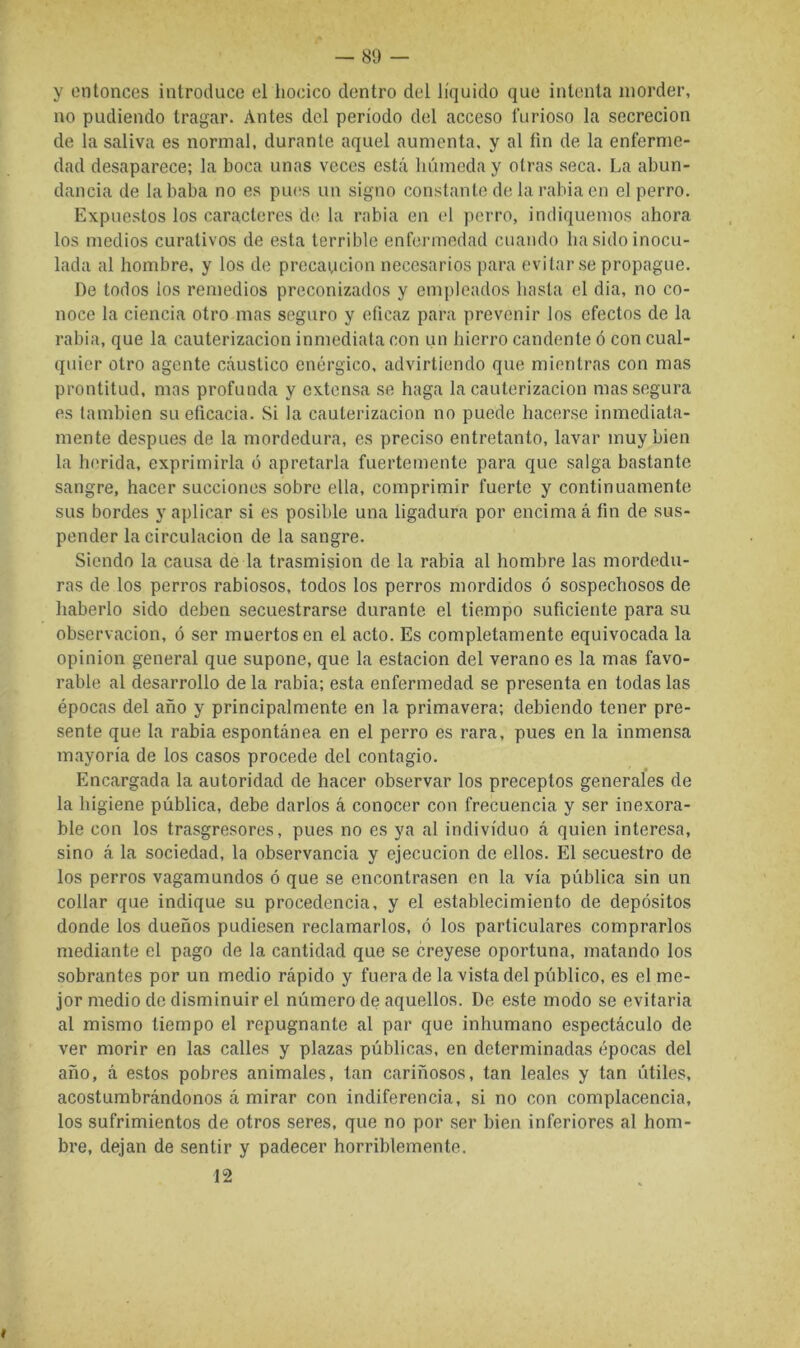 y entonces introduce el hocico dentro del líquido que intenta morder, no podiendo tragar. Antes del período del acceso furioso la secreción de la saliva es normal, durante aquel aumenta, y al fin de la enferme- dad desaparece; la boca unas veces está húmeda y otras seca. La abun- dancia de la baba no es piuís un signo constante de la rabia en el perro. Expuestos los caracteres de la rabia en el perro, indiquemos ahora los medios curativos de esta terrible enfermedad cuando ha sido inocu- lada al hombre, y los de precaución necesarios para evitarse propague. De todos los remedios preconizados y empleados hasta el dia, no co- noce la ciencia otro mas seguro y eficaz para prevenir los efectos de la rabia, que la cauterización inmediata con un hierro candente ó con cual- quier otro agente cáustico enérgico, advirtiendo que mientras con mas prontitud, mas profunda y extensa se haga la cauterización mas segura es también su eficacia. Si la cauterización no puede hacerse inmediata- mente después de la mordedura, es preciso entretanto, lavar muy bien la herida, exprimirla o apretarla fuertemente para que salga bastante sangre, hacer succiones sobre ella, comprimir fuerte y continuamente sus bordes y aplicar si es posible una ligadura por encima á fin de sus- pender la circulación de la sangre. Siendo la causa de la trasmisión de la rabia al hombre las mordedu- ras de los perros rabiosos, todos los perros mordidos ó sospechosos de haberlo sido deben secuestrarse durante el tiempo suficiente para su Observación, ó ser muertos en el acto. Es completamente equivocada la Opinión general que supone, que la estación del verano es la mas favo- rable al desarrollo de la rabia; esta enfermedad se presenta en todas las épocas del año y principalmente en la primavera; debiendo tener pre- sente que la rabia espontánea en el perro es rara, pues en la inmensa mayoría de los casos procede del contagio. Encargada la autoridad de hacer observar los preceptos generales de la higiene pública, debe darlos á conocer con frecuencia y ser inexora- ble con los trasgresores, pues no es ya al individuo á quien interesa, sino á la sociedad, la observancia y ejecución de ellos. El secuestro de los perros vagamundos ó que se encontrasen en la vía pública sin un collar que indique su procedencia, y el establecimiento de depósitos donde los dueños pudiesen reclamarlos, ó los particulares comprarlos mediante el pago de la cantidad que se creyese oportuna, matando los sobrantes por un medio rápido y fuera de la vista del público, es el me- jor medio de disminuir el número de aquellos. De este modo se evitarla al mismo tiempo el repugnante al par que inhumano espectáculo de ver morir en las calles y plazas públicas, en determinadas épocas del año, á estos pobres animales, tan cariñosos, tan leales y tan útiles, acostumbrándonos á mirar con indiferencia, si no con complacencia, los sufrimientos de otros seres, que no por ser bien inferiores al hom- bre, dejan de sentir y padecer horriblemente. 12