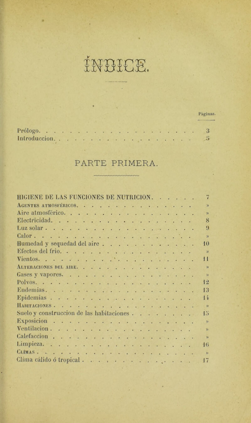 I Prólogo. . Introducción Páginiis. 3 PARTE PRIMERA. HIGIENE DE LAS FUNCIONES DE NUTRICION Agentes atmosféricos Aire atmosférico Electricidad Luz solar Calor Humedad y sequedad del aire Efectos del frió Vientos ' . . . . Alteraciones del aire Gases y vapores Polvos Endemias Epidemias Haritaciones Suelo y construcción de las habitaciones . . . Exposición Ventilación Calefacción Limpieza CUMAS Clima cálido ó tropical . . . )) )> 8 9 )) 10 )) 11 » )) 12 13 U » » )) » 1(5 )) 17