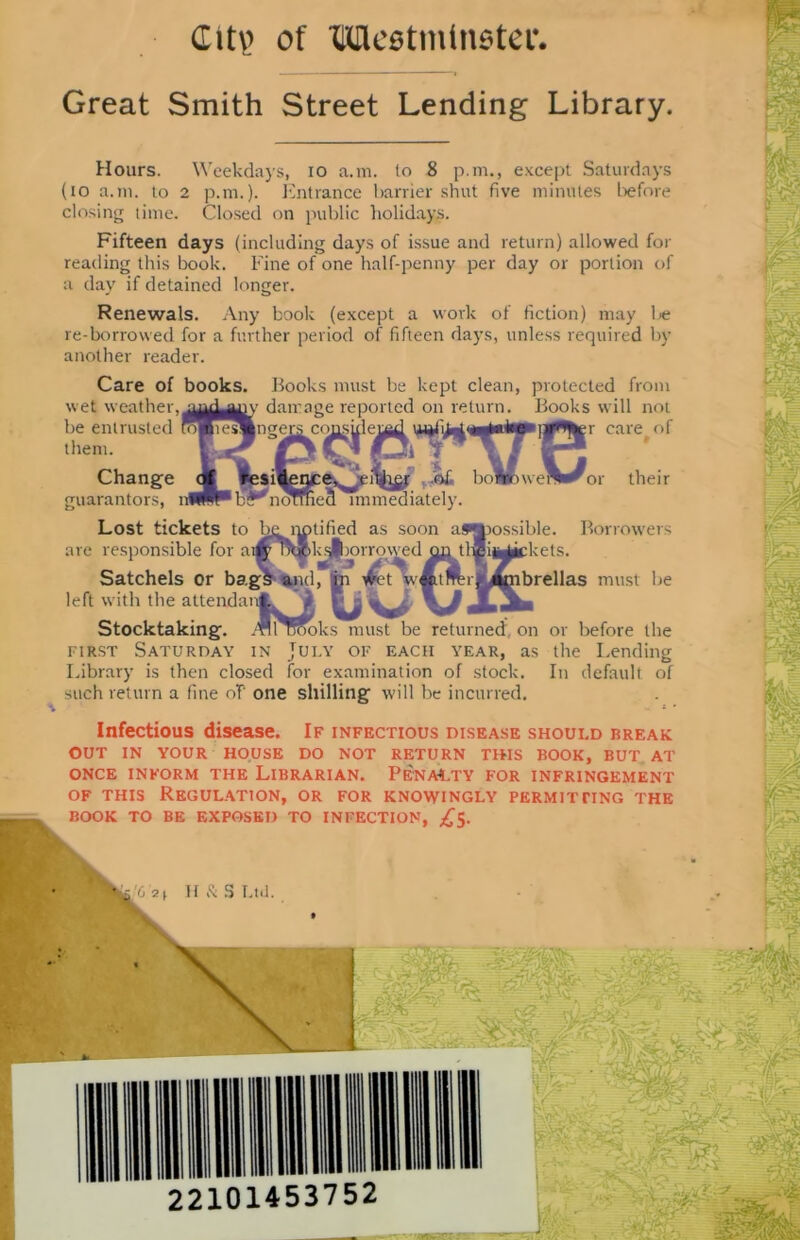 City of Mestmlnstei*. Great Smith Street Lending Library. Hours. Weekdays, io a.m. to 8 p.m., except Saturdays (to a.m. to 2 p.m.). Entrance barrier shut five minutes before closing time. Closed on public holidays. Fifteen days (including days of issue and return) allowed for reading this book. Fine of one half-penny per day or portion of a day if detained longer. Renewals. Any book (except a work of fiction) may be re-borrowed for a further period of fifteen days, unless required by another reader. Care of books. Books must be kept clean, protected from wet weather, damage reported on return. Books will not them. Change guarantors, or their tified as soon kfjborrowed rrrowed Ouv All nooks must b possible, kets. Lost tickets to are responsible for a Satchels or bag left with the attendar Stocktaking. All'TCooks must be returned on first Saturday in July of each year, as Library is then closed for examination of stock, such return a fine of one shilling will be incurred. Borrowers brellas must be or before the the Lending In default of Infectious disease. If infectious disease should break OUT IN YOUR HOUSE DO NOT RETURN THIS BOOK, BUT AT ONCE INFORM THE LIBRARIAN. PENALTY FOR INFRINGEMENT of this Regulation, or for knowingly permitting the BOOK TO BE EXPOSED TO INFECTION, £5.