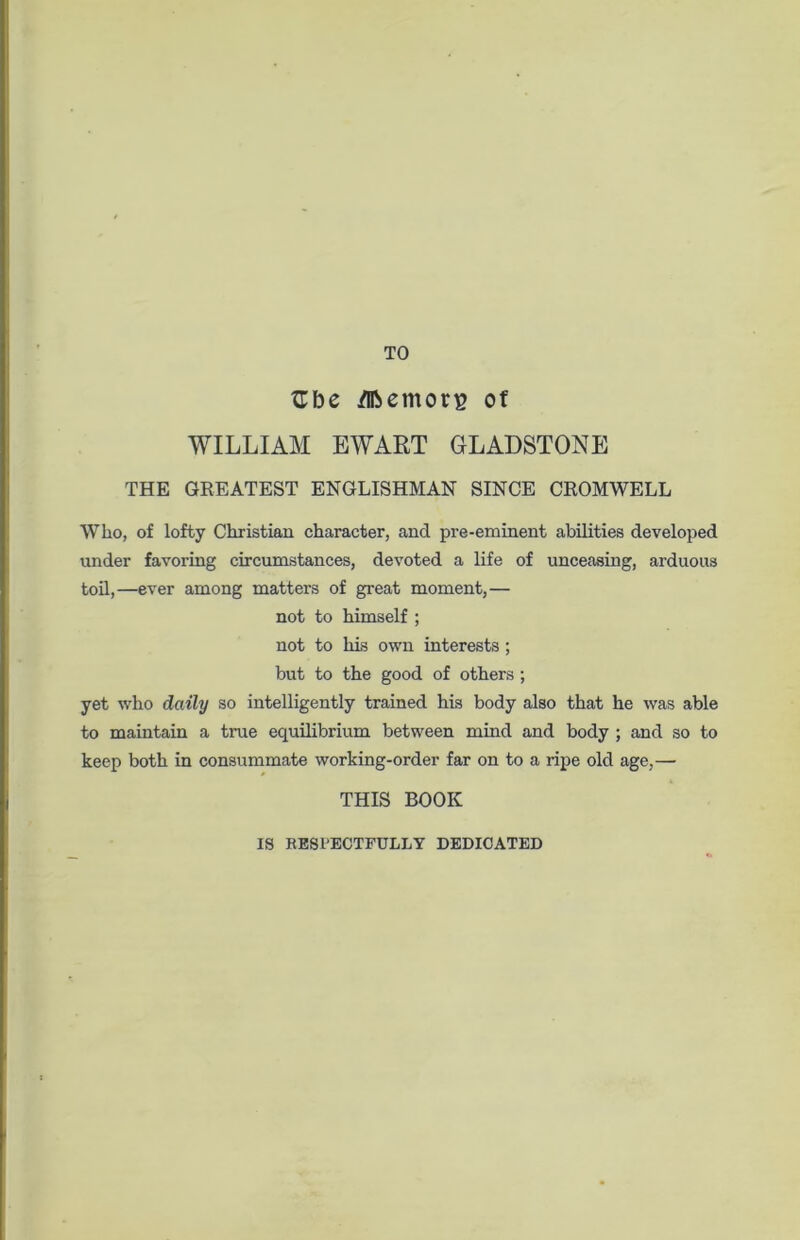 TO fTbe /Iftemorg of WILLIAM EWART GLADSTONE THE GREATEST ENGLISHMAN SINCE CROMWELL Who, of lofty Christian character, and pre-eminent abilities developed under favoring circumstances, devoted a life of unceasing, arduous toil,—ever among matters of great moment,— not to himself ; not to his own interests ; but to the good of others ; yet who daily so intelligently trained his body also that he was able to maintain a true equilibrium between mind and body ; and so to keep both in consummate working-order far on to a ripe old age,— THIS BOOK IS RESPECTFULLY DEDICATED