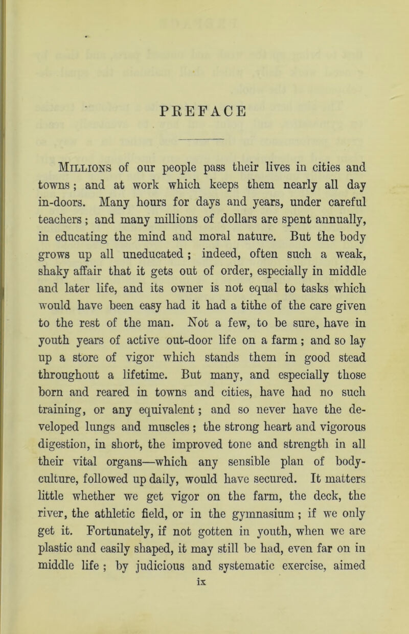 Millions of our people pass their lives in cities and towns; and at work which keeps them nearly all day in-doors. Many hours for days and years, under careful teachers ; and many millions of dollars are spent annually, in educating the mind and moral nature. But the body grows up all uneducated ; indeed, often such a weak, shaky affair that it gets out of order, especially in middle and later life, and its owner is not equal to tasks which would have been easy had it had a tithe of the care given to the rest of the man. Not a few, to be sure, have in youth years of active out-door life on a farm; and so lay up a store of vigor which stands them in good stead throughout a lifetime. But many, and especially those born and reared in towns and cities, have had no such training, or any equivalent; and so never have the de- veloped lungs and muscles ; the strong heart and vigorous digestion, in short, the improved tone and strength in all their vital organs—which any sensible plan of body- culture, followed up daily, would have secured. It matters little whether we get vigor on the farm, the deck, the river, the athletic field, or in the gymnasium ; if we only get it. Fortunately, if not gotten in youth, when we are plastic and easily shaped, it may still be had, even far on in middle life ; by judicious and systematic exercise, aimed