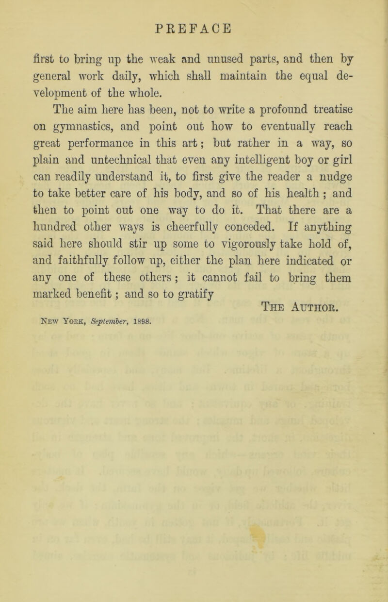 first to bring up the weak and unused parts, and then by general work daily, which shall maintain the equal de- velopment of the whole. The aim here has been, not to write a profound treatise on gymnastics, and point out how to eventually reach great performance in this art; but rather in a way, so plain and untechnical that even any intelligent boy or girl can readily understand it, to first give the reader a nudge to take better care of his body, and so of his health; and then to point out one way to do it. That there are a hundred other ways is cheerfully conceded. If anything said here should stir up some to vigorously take hold of, and faithfully follow up, either the plan here indicated or any one of these others; it cannot fail to bring them marked benefit; and so to gratify The Author. New York, September, 1898.