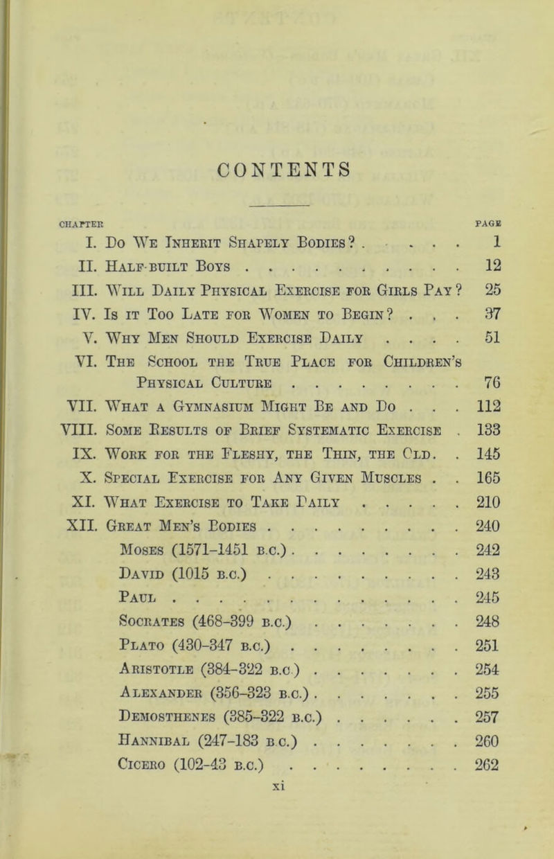 CHAPTER PAGE I. Do We Inherit Shapely Bodies? .... 1 II. Half built Boys 12 III. Will Daily Physical Exercise for Girls Pay ? 25 IV. Is it Too Late for Women to Begin? ... 97 V. Why Men Should Exercise Daily .... 51 VI. The School the True Place for Children’s Physical Culture 76 VII. What a Gymnasium Might Be and Do . 112 VIII. Some Eesults of Brief Systematic Exercise 133 IX. Work for the Fleshy, the Thin, the Old. . 145 X. Special Exercise for Any Given Muscles . . 165 XI. What Exercise to Take Daily 210 XII. Great Men’s Bodies 240 Moses (1571-1451 b.c.) 242 David (1015 b.c.) 243 Paul 245 Socrates (468-399 b.c.) 248 Plato (430-347 b.c.) 251 Aristotle (384-322 b.c) 254 Alexander (356-323 b.c.) 255 Demosthenes (385-322 b.c.) 257 Hannibal (247-183 b.c.) 260 Cicero (102-43 b.c.) 262