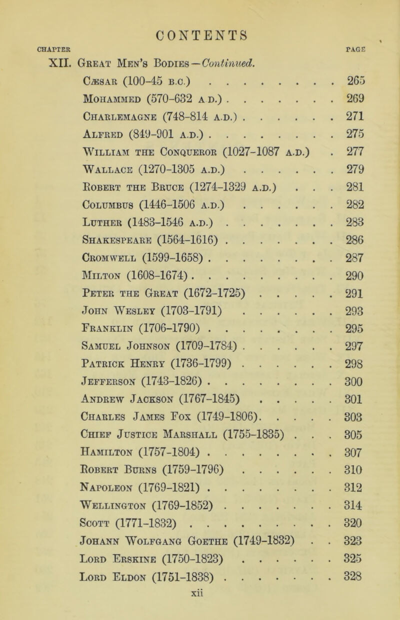 CHAPTER PAGE XII. Great Men’s Bodies—Continued. CiESAR (100-45 b.c.) 265 Mohammed (570-632 ad.) 269 Charlemagne (748-814 a.d.) 271 Alfred (849-901 a.d.) 275 William the Conqueror (1027-1087 a.d.) . 277 Wallace (1270-1305 a.d.) 279 Robert the Bruce (1274-1329 a.d.) . . . 281 Columbus (1446-1506 a.d.) 282 Luther (1483-1546 a.d.) 283 Shakespeare (1564-1616) 286 Cromwell (1599-1658) 287 Milton (1608-1674) 290 Peter the Great (1672-1725) 291 John Wesley (1703-1791) 293 Franklin (1706-1790) 295 Samuel Johnson (1709-1784) 297 Patrick Henry (1736-1799) 298 Jefferson (1743-1826) 300 Andrew Jackson (1767-1845) 301 Charles James Fox (1749-1806) 303 Chief Justice Marshall (1755-1835) . . . 305 Hamilton (1757-1804) .307 Robert Burns (1759-1796) 310 Napoleon (1769-1821) 312 Wellington (1769-1852) 314 Scott (1771-1832) 320 Johann Wolfgang Goethe (1749-1832) . . 323 Lord Erskine (1750-1823) 325 Lord Eldon (1751-1838) 328