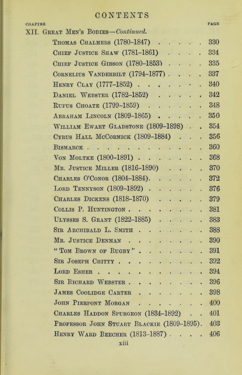 CHAPTER PAGE XII. Great Men’s Bodies—Continued. Thomas Chalmers (1780-1847) 330 Chief Justice Shaw (1781-1861) .... 334 Chief Justice Gibson (1780-1853) .... 335 Cornelius Vanderbilt (1794-1877) .... 337 Henry Clay (1777-1852) • . 340 Daniel Webster (1782-1852) 342 Eufus Choate (1799-1859) 348 Abraham Lincoln (1809-1865) 350 William Ewart Gladstone (1809-1898) . . 354 Cyrus Hall McCormick (1809-1884) . . . 356 Bismarck 360 Von Moltke (1800-1891) 368 Mr. Justice Miller (1816-1890) .... 370 Charles O’Conor (1804-1884) 372 Lord Tennyson (1809-1892) 376 Charles Dickens (1818-1870) 379 Collis P. Huntington 381 Ulysses S. Grant (1822-1885) 383 Sir Archibald L. Smith 388 Mr. Justice Denman 390 “ Tom Brown of Eugby ” 391 Sir Joseph Chitty 392 Lord Esher 394 Sir Eichard Webster 396 James Coolidge Carter 398 John Pierpont Morgan 400 Charles Haddon Spurgeon (1834-1892) . . 401 Professor John Stuart Blackie (1809-1895). 403 Henry Ward Beecher (1813-1887) .... 406 xm