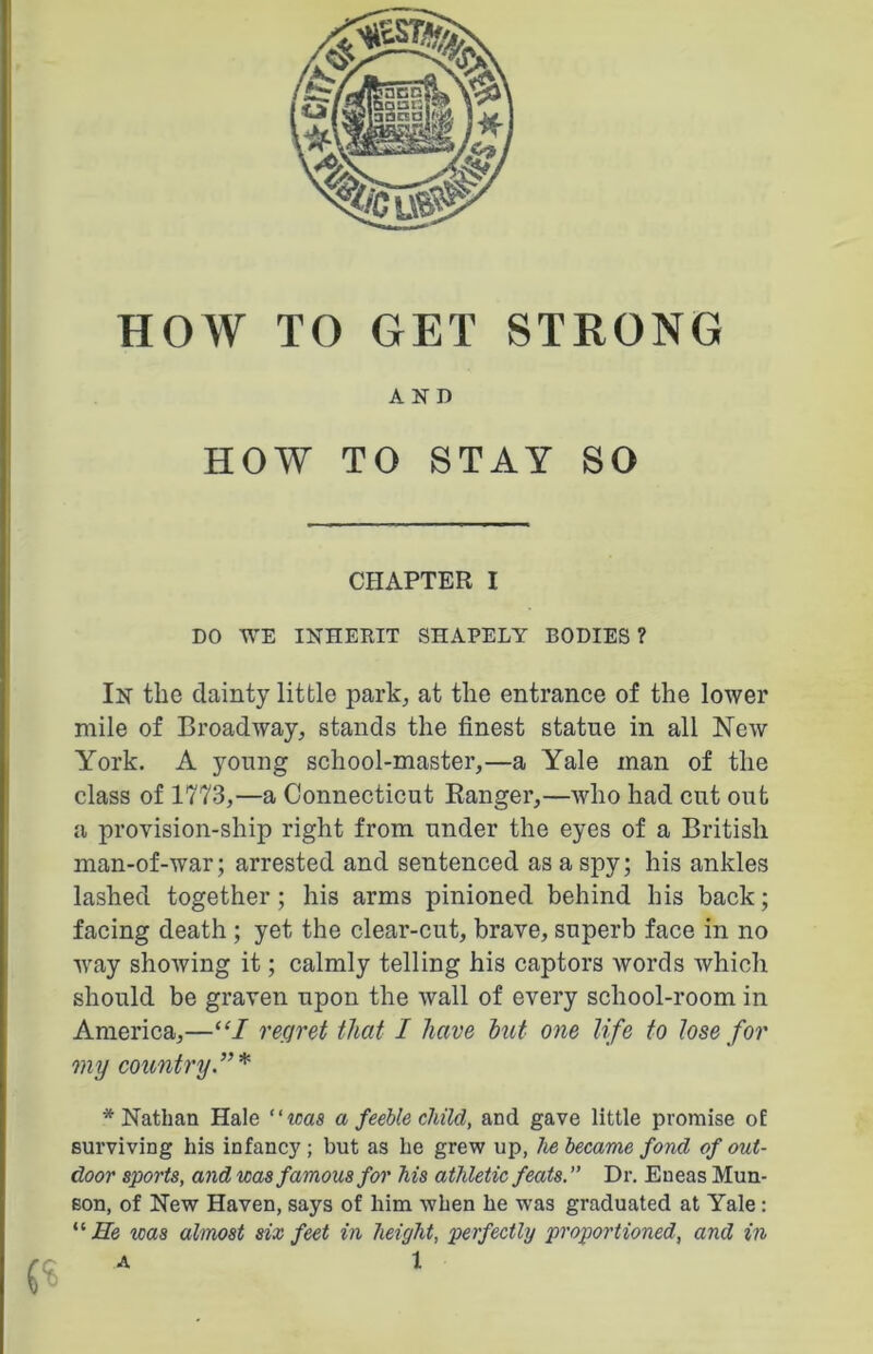 HOW TO GET STRONG AND HOW TO STAY SO CHAPTER I DO WE INHERIT SHAPELY BODIES? In the dainty little park, at the entrance of the lower mile of Broadway, stands the finest statue in all New York. A young school-master,—a Yale man of the class of 1773,—a Connecticut Banger,—who had cut out a provision-ship right from under the eyes of a British man-of-war; arrested and sentenced as a spy; his ankles lashed together; his arms pinioned behind his back; facing death ; yet the clear-cut, brave, superb face in no way showing it; calmly telling his captors words which should be graven upon the wall of every school-room in America,—“I regret that I have hut one life to lose for my country.”* * Nathan Hale “teas a feeble child, and gave little promise of surviving his infancy ; but as he grew up, he became fond of out- door sports, and was famous for his athletic feats.” Dr. Eneas Mun- son, of New Haven, says of him when he was graduated at Yale : “ He was almost six feet in height, perfectly proportioned, and in