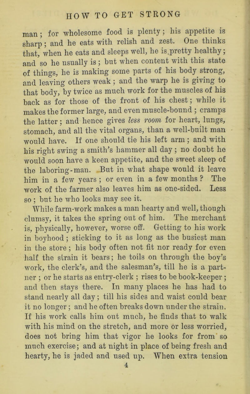 man; for wholesome food is plenty; his appetite is sharp; and he eats with relish and zest. One thinks that, when he eats and sleeps well, he is.pretty healthy; and so he usually is; but when content with this state of things, he is making some parts of his body strong, and leaving others weak; and the warp he is giving to that body, by twice as much work for the muscles of his back as for those of the front of his chest; while it makes the former large, and even muscle-bound ; cramps the latter; and hence gives less room for heart, lungs, stomach, and all the vital organs, than a well-built man would have. If one should tie his left arm; and with his right swing a smith’s hammer all day ; no doubt he would soon have a keen appetite, and the sweet sleep of the laboring-man. But in what shape would it leave him in a few years ; or even in a few months ? The work of the farmer also leaves him as one-sided. Less so ; but he who looks may see it. While farm-work makes a man hearty and well, though clumsy, it takes the spring out of him. The merchant is, physically, however, worse off. Getting to his work in boyhood; sticking to it as long as the busiest man in the store ; his body often not fit nor ready for even half the strain it bears; he toils on through the boy’s work, the clerk’s, and the salesman’s, till he is a part- ner ; or he starts as entry-clerk ; rises to be book-keeper ; and then stays there. In many places he has had to stand nearly all day; till his sides and waist could bear it no longer; and he often breaks down under the strain. If his work calls him out much, he finds that to walk with his mind on the stretch, and more or less worried, does not bring him that vigor he looks for from so much exercise; and at night in place of being fresh and hearty, he is jaded and used up. When extra tension