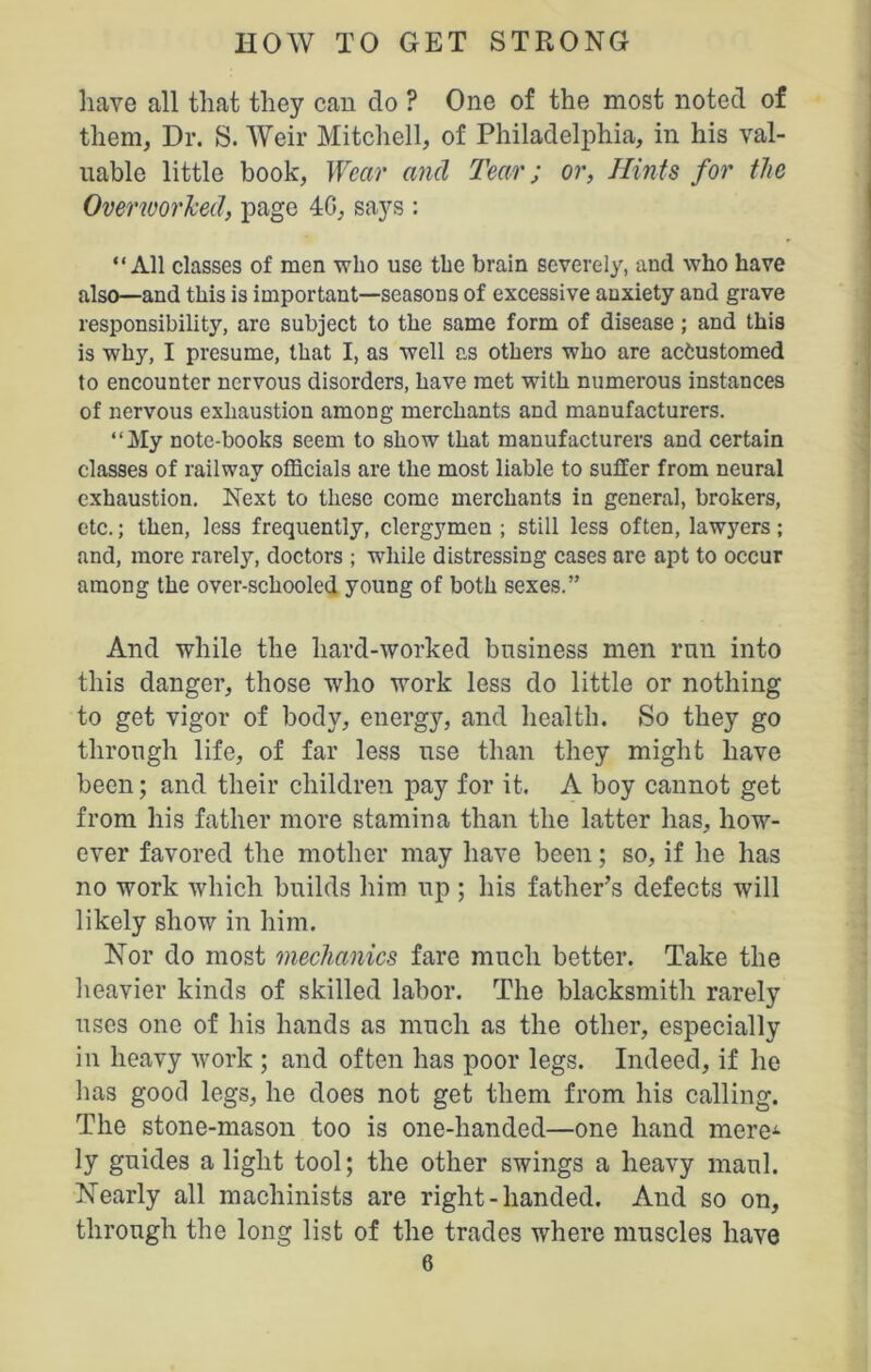 have all that they can do ? One of the most noted of them, Dr. S. Weir Mitchell, of Philadelphia, in his val- uable little book, Wear and Tear; or, Hints for the Overworked, page 4G, says : “All classes of men who use the brain severely, and who have also—and this is important—seasons of excessive anxiety and grave responsibility, are subject to the same form of disease ; and this is why, I presume, that I, as well as others who are acfcustomed to encounter nervous disorders, have met with numerous instances of nervous exhaustion among merchants and manufacturers. “My note-books seem to show that manufacturers and certain classes of railway officials are the most liable to suffer from neural exhaustion. Next to these come merchants in general, brokers, etc.; then, less frequently, clergymen ; still less often, lawyers; and, more rarely, doctors ; while distressing cases are apt to occur among the over-schooled young of both sexes.” And while the hard-worked business men run into this danger, those who work less do little or nothing to get vigor of body, energy, and health. So they go through life, of far less use than they might have been; and their children pay for it. A boy cannot get from his father more stamina than the latter has, how- ever favored the mother may have been; so, if he has no work which builds him up ; his father’s defects will likely show in him. Nor do most mechanics fare much better. Take the heavier kinds of skilled labor. The blacksmith rarely uses one of his hands as much as the other, especially in heavy work ; and often has poor legs. Indeed, if he has good legs, he does not get them from his calling. The stone-mason too is one-handed—one hand mere-1 ly guides a light tool; the other swings a heavy maul. Nearly all machinists are right-handed. And so on, through the long list of the trades where muscles have