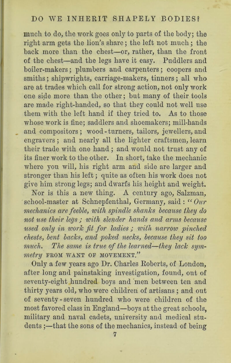 much to do, the work goes only to parts of the body; the right arm gets the lion’s share; the left not much; the back more than the chest—or, rather, than the front of the chest—and the legs have it easy. Puddlers and boiler-makers; plumbers and carpenters; coopers and smiths; shipwrights, carriage-makers, tinners; all who are at trades which call for strong action, not only work one side more than the other; but many of their tools are made right-handed, so that they could not well use them with the left hand if they tried to. As to those whose work is fine; saddlers and shoemakers; mill-hands and compositors; wood-turners, tailors, jewellers, and engravers; and nearly all the lighter craftsmen, learn their trade with one hand; and would not trust any of its finer work to the other. In short, take the mechanic where you will, his right arm and side are larger and stronger than his left; quite as often his work does not give him strong legs; and dwarfs his height and weight. Nor is this a new thing. A century ago, Salzman, school-master at Schnepfenthal, Germany, said : “ Our 'mechanics are feeble, with spindle shanks because they do not use their legs ; with slender hands and arms because used only in work fit for ladies ; with narrow pinched chests, bent backs, and poked necks, because they sit too muck. The same is true of the learned—they lack sym- metry FROM WANT OF MOVEMENT.” Only a few years ago Dr. Charles Roberts, of London, after long and painstaking investigation, found, out of seventy-eight hundred boys and 'men between ten and thirty years old, who were children of artisans ; and out of seventy - seven hundred who were children of the most favored class in England—boys at the great schools, military and naval cadets, university and medical stu- dents ;—that the sons of the mechanics, instead of being