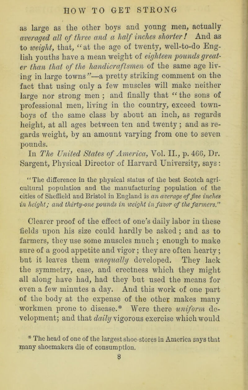 as large as the other boys and young men, actually averaged all of three and a half inches shorter ! And as to weight, that, “at the age of twenty, well-to-do Eng- lish youths have a mean weight of eighteen pounds great- er than that of the handicraftsmen of the same age liv- ing in large towns’’—a pretty striking comment on the fact that using only a few muscles will make neither large nor strong men ; and finally that “ the sons of professional men, living in the country, exceed town- boys of the same class by about an inch, as regards height, at all ages between ten and twenty; and as re- gards weight, by an amount varying from one to seven pounds. In The United States of America, Vol. II., p. 4GG, Dr. Sargent, Physical Director of Harvard University, says: “The difference in the physical status of the best Scotch agri- cultural population and the manufacturing population of the cities of Sheffield and Bristol in England is an average of five inches in height; and thirty-one pounds in weight in favor of the farmers.” Clearer proof of the effect of one’s daily labor in these fields upon his size could hardly be asked; and as to farmers, they use some muscles much ; enough to make sure of a good appetite and vigor; they are often hearty; but it leaves them unequally developed. They lack the symmetry, ease, and erectness which they might all along have had, had they but used the means for even a few minutes a day. And this work of one part of the body at the expense of the other makes many workmen prone to disease.* Were there uniform de- velopment; and that daily vigorous exercise which would * The head of one of the largest shoe-stores in America says that many shoemakers die of consumption.