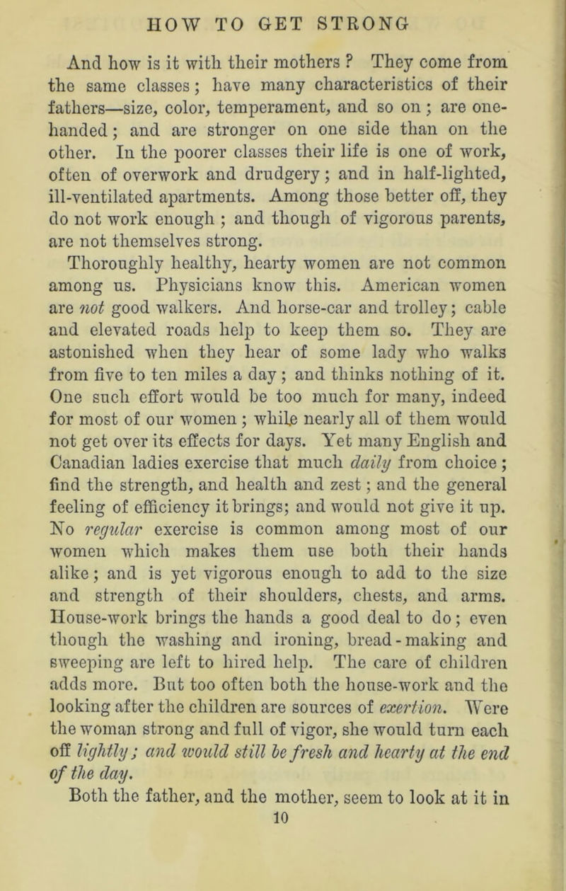 And how is it with their mothers ? They come from the same classes; have many characteristics of their fathers—size, color, temperament, and so on; are one- handed ; and are stronger on one side than on the other. In the poorer classes their life is one of work, often of overwork and drudgery; and in half-lighted, ill-ventilated apartments. Among those better off, they do not work enough ; and though of vigorous parents, are not themselves strong. Thoroughly healthy, hearty women are not common among us. Physicians know this. American women are not good walkers. And liorse-car and trolley; cable and elevated roads help to keep them so. They are astonished when they hear of some lady who walks from five to ten miles a day; and thinks nothing of it. One such effort would be too much for many, indeed for most of our women ; while nearly all of them would not get over its effects for days. Yet many English and Canadian ladies exercise that much daily from choice; find the strength, and health and zest; and the general feeling of efficiency it brings; and would not give it up. No regular exercise is common among most of our women which makes them use both their hands alike; and is yet vigorous enough to add to the size and strength of their shoulders, chests, and arms. House-work brings the hands a good deal to do; even though the washing and ironing, bread-making and sweeping are left to hired help. The care of children adds more. But too often both the house-work and the looking after the children are sources of exertion. Were the woman strong and full of vigor, she would turn each off lightly ; and would still be fresh and hearty at the end of the day. Both the father, and the mother, seem to look at it in