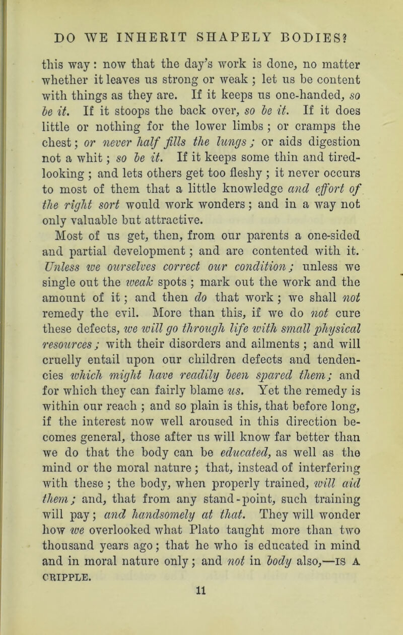 this way: now that the day’s work is clone, no matter whether it leaves us strong or weak ; let us be content with things as they are. If it keeps us one-handed, so be it. If it stoops the back over, so be it. If it does little or nothing for the lower limbs ; or cramps the chest; or never half fills the lungs ; or aids digestion not a whit; so be it. If it keeps some thin and tired- looking ; and lets others get too fleshy ; it never occurs to most of them that a little knowledge and effort of the right sort would work wonders; and in a way not only valuable but attractive. Most of us get, then, from our parents a one-sided and partial development; and are contented with it. Unless we ourselves correct our condition; unless we single out the wealc spots ; mark out the work and the amount of it; and then do that work ; we shall not remedy the evil. More than this, if we do not cure these defects, we tv ill go through life ivith small physical resources; with their disorders and ailments ; and will cruelly entail upon our children defects and tenden- cies which might have readily been spared them; and for which they can fairly blame us. Yet the remedy is within our reach ; and so plain is this, that before long, if the interest now well aroused in this direction be- comes general, those after us will know far better than we do that the body can be educated, as well as the mind or the moral nature ; that, instead of interfering with these ; the body, when properly trained, will aid them; and, that from any stand-point, such training will pay; and handsomely at that. They will wonder how we overlooked what Plato taught more than two thousand years ago; that he who is educated in mind and in moral nature only; and not in body also,—is a CUIPPLE.