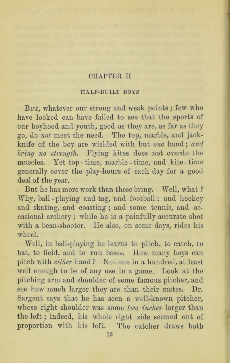 CHAPTER II HALF-BUILT BOYS But, whatever our strong and weak points ; few who have looked can have failed to see that the sports of our boyhood and youth, good as they are, as far as they go, do not meet the need. The top, marble, and jack- knife of the boy are wielded with but one hand; and bring no strength. Flying kites does not overdo the muscles. Yet top-time, marble-time, and kite-time generally cover the play-hours of each day for a good deal of the year. But he has more work than these bring. Well, what ? Why, ball - playing and tag, and football; and hockey and skating, and coasting ; and some tennis, and oc- casional archery ; while he is a painfully accurate shot with a bean-shooter, lie also, on some days, rides his wheel. Well, in ball-playing he learns to pitch, to catch, to bat, to field, and to run bases. How many boys can pitch with either hand ? Not one in a hundred, at least well enough to be of any use in a game. Look at the pitching arm and shoulder of some famous pitcher, and see how much larger they are than their mates. Dr. Sargent says that he has seen a well-known pitcher, whose right shoulder was some two inches larger than the left; indeed, his whole right side seemed out of proportion with his left. The catcher draws both